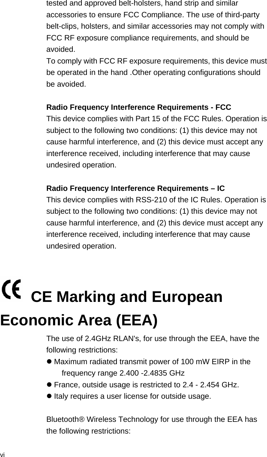  vi tested and approved belt-holsters, hand strip and similar accessories to ensure FCC Compliance. The use of third-party belt-clips, holsters, and similar accessories may not comply with FCC RF exposure compliance requirements, and should be avoided. To comply with FCC RF exposure requirements, this device must be operated in the hand .Other operating configurations should be avoided.  Radio Frequency Interference Requirements - FCC This device complies with Part 15 of the FCC Rules. Operation is subject to the following two conditions: (1) this device may not cause harmful interference, and (2) this device must accept any interference received, including interference that may cause undesired operation.  Radio Frequency Interference Requirements – IC This device complies with RSS-210 of the IC Rules. Operation is subject to the following two conditions: (1) this device may not cause harmful interference, and (2) this device must accept any interference received, including interference that may cause undesired operation.     CE Marking and European Economic Area (EEA) The use of 2.4GHz RLAN&apos;s, for use through the EEA, have the following restrictions:  Maximum radiated transmit power of 100 mW EIRP in the frequency range 2.400 -2.4835 GHz  France, outside usage is restricted to 2.4 - 2.454 GHz.  Italy requires a user license for outside usage.  Bluetooth® Wireless Technology for use through the EEA has the following restrictions: 