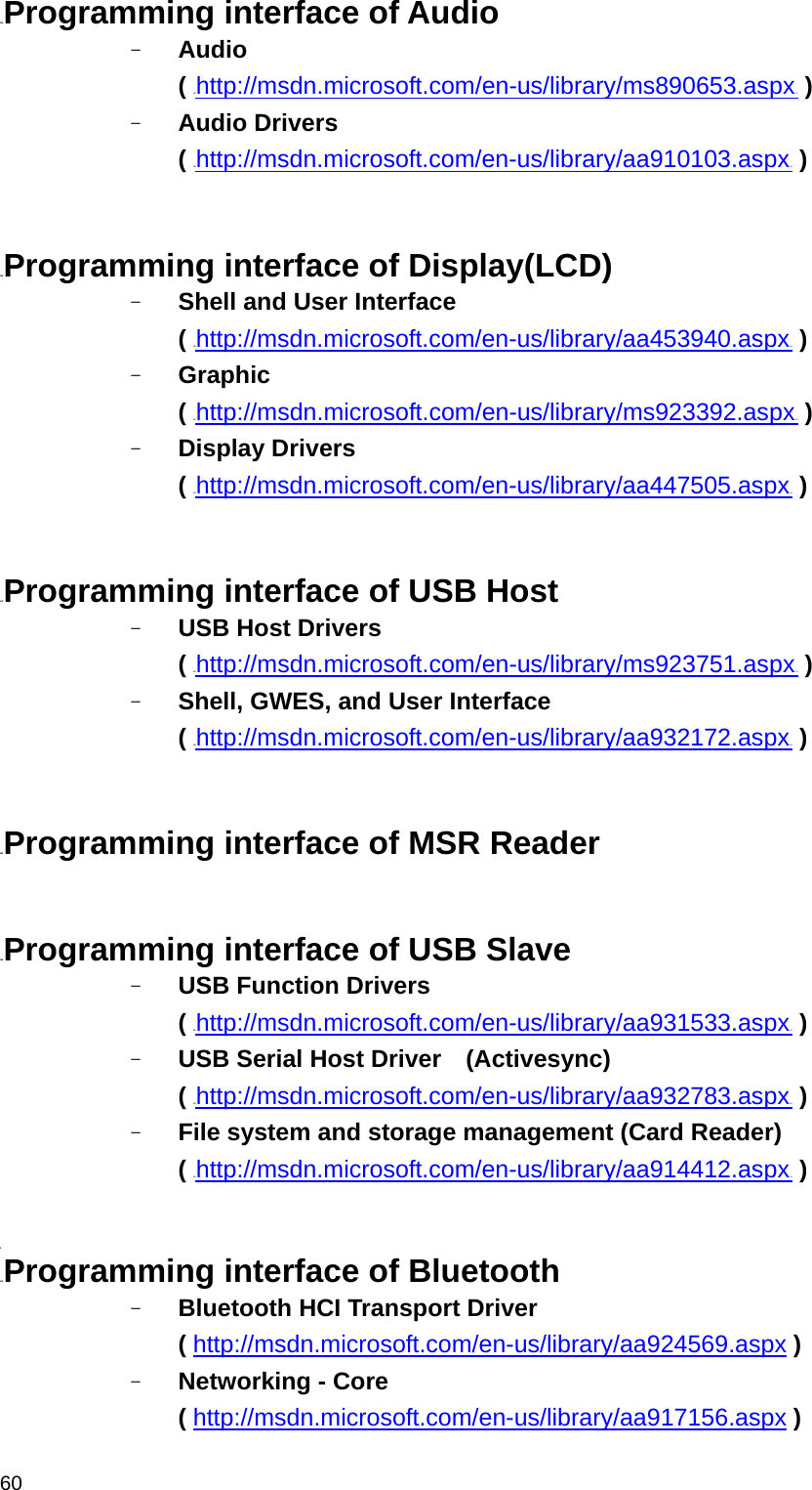  6025BProgramming interface of Audio - Audio  ( HUhttp://msdn.microsoft.com/en-us/library/ms890653.aspxUH ) - Audio Drivers ( HUhttp://msdn.microsoft.com/en-us/library/aa910103.aspxUH )   26BProgramming interface of Display(LCD) - Shell and User Interface   ( HUhttp://msdn.microsoft.com/en-us/library/aa453940.aspxUH ) - Graphic  ( HUhttp://msdn.microsoft.com/en-us/library/ms923392.aspxUH ) - Display Drivers ( HUhttp://msdn.microsoft.com/en-us/library/aa447505.aspxUH )   27BProgramming interface of USB Host - USB Host Drivers   ( HUhttp://msdn.microsoft.com/en-us/library/ms923751.aspxUH ) - Shell, GWES, and User Interface   ( HUhttp://msdn.microsoft.com/en-us/library/aa932172.aspxUH )   28BProgramming interface of MSR Reader   29BProgramming interface of USB Slave - USB Function Drivers   ( HUhttp://msdn.microsoft.com/en-us/library/aa931533.aspxUH ) - USB Serial Host Driver    (Activesync) ( HUhttp://msdn.microsoft.com/en-us/library/aa932783.aspxUH ) - File system and storage management (Card Reader) ( HUhttp://msdn.microsoft.com/en-us/library/aa914412.aspxUH )  B 31BProgramming interface of Bluetooth - Bluetooth HCI Transport Driver   ( HUhttp://msdn.microsoft.com/en-us/library/aa924569.aspxUH ) - Networking - Core ( HUhttp://msdn.microsoft.com/en-us/library/aa917156.aspxUH ) 