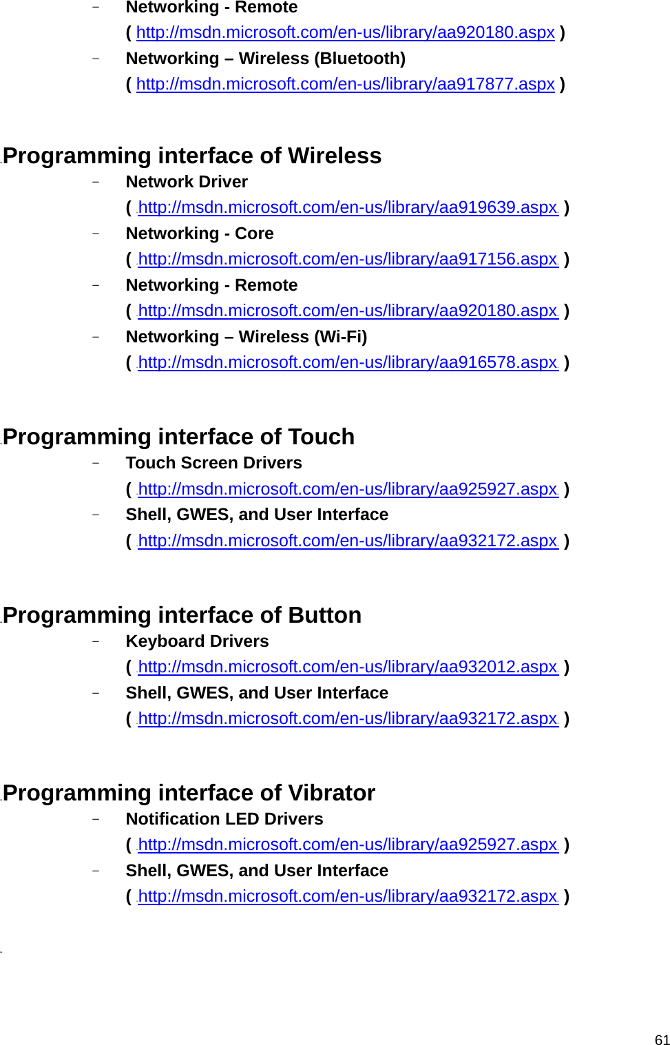   61- Networking - Remote ( HUhttp://msdn.microsoft.com/en-us/library/aa920180.aspxUH ) - Networking – Wireless (Bluetooth) ( HUhttp://msdn.microsoft.com/en-us/library/aa917877.aspxUH )   31BProgramming interface of Wireless - Network Driver   ( HUhttp://msdn.microsoft.com/en-us/library/aa919639.aspxUH ) - Networking - Core ( HUhttp://msdn.microsoft.com/en-us/library/aa917156.aspxUH ) - Networking - Remote ( HUhttp://msdn.microsoft.com/en-us/library/aa920180.aspxUH ) - Networking – Wireless (Wi-Fi) ( HUhttp://msdn.microsoft.com/en-us/library/aa916578.aspxUH )   32BProgramming interface of Touch - Touch Screen Drivers   ( HUhttp://msdn.microsoft.com/en-us/library/aa925927.aspxUH ) - Shell, GWES, and User Interface   ( HUhttp://msdn.microsoft.com/en-us/library/aa932172.aspxUH )   33BProgramming interface of Button - Keyboard Drivers   ( HUhttp://msdn.microsoft.com/en-us/library/aa932012.aspxUH ) - Shell, GWES, and User Interface   ( HUhttp://msdn.microsoft.com/en-us/library/aa932172.aspxUH )   34BProgramming interface of Vibrator - Notification LED Drivers   ( HUhttp://msdn.microsoft.com/en-us/library/aa925927.aspxUH ) - Shell, GWES, and User Interface   ( HUhttp://msdn.microsoft.com/en-us/library/aa932172.aspxUH )  35B 