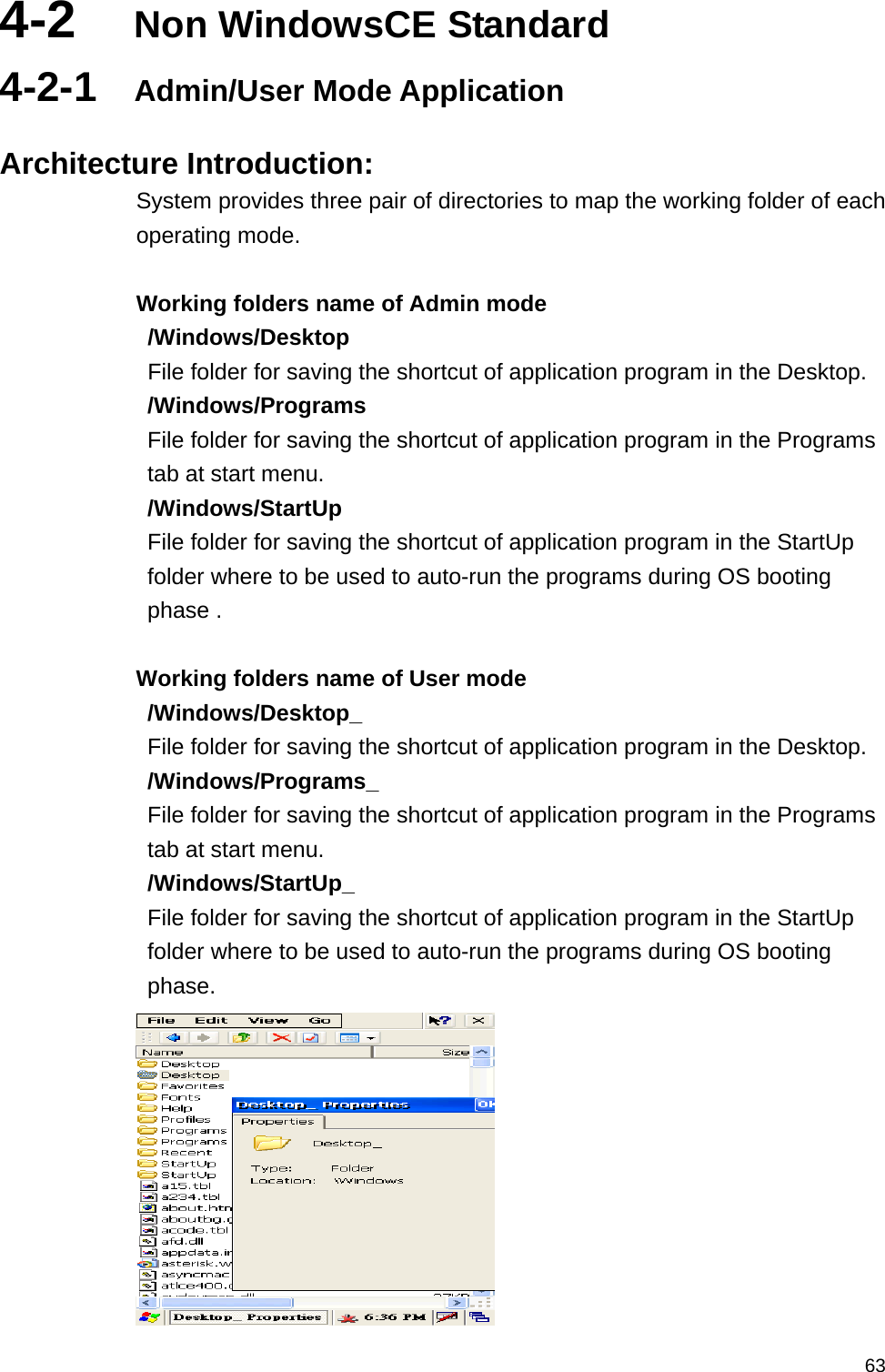   634-2  Non WindowsCE Standard 4-2-1  Admin/User Mode Application    Architecture Introduction: System provides three pair of directories to map the working folder of each operating mode.  Working folders name of Admin mode /Windows/Desktop   File folder for saving the shortcut of application program in the Desktop. /Windows/Programs   File folder for saving the shortcut of application program in the Programs tab at start menu. /Windows/StartUp  File folder for saving the shortcut of application program in the StartUp folder where to be used to auto-run the programs during OS booting phase .  Working folders name of User mode /Windows/Desktop_   File folder for saving the shortcut of application program in the Desktop. /Windows/Programs_   File folder for saving the shortcut of application program in the Programs tab at start menu. /Windows/StartUp_  File folder for saving the shortcut of application program in the StartUp folder where to be used to auto-run the programs during OS booting phase.  