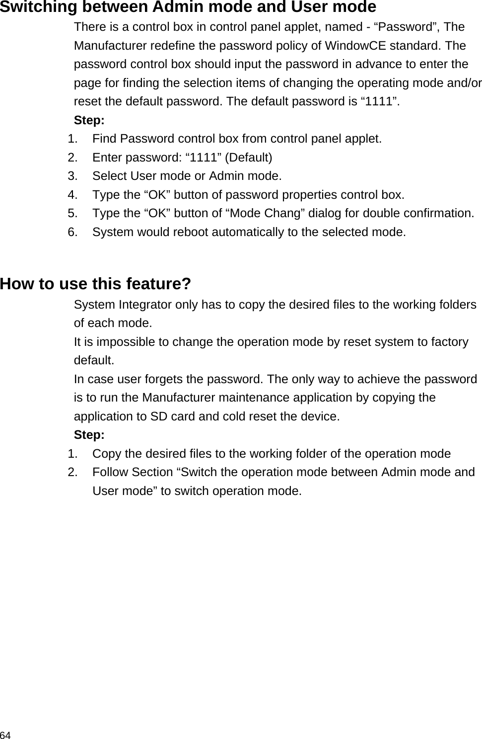  64 Switching between Admin mode and User mode There is a control box in control panel applet, named - “Password”, The Manufacturer redefine the password policy of WindowCE standard. The password control box should input the password in advance to enter the page for finding the selection items of changing the operating mode and/or reset the default password. The default password is “1111”. Step: 1.  Find Password control box from control panel applet. 2.  Enter password: “1111” (Default) 3.  Select User mode or Admin mode. 4.  Type the “OK” button of password properties control box. 5.  Type the “OK” button of “Mode Chang” dialog for double confirmation. 6.  System would reboot automatically to the selected mode.   How to use this feature? System Integrator only has to copy the desired files to the working folders of each mode. It is impossible to change the operation mode by reset system to factory default.  In case user forgets the password. The only way to achieve the password is to run the Manufacturer maintenance application by copying the application to SD card and cold reset the device. Step: 1.  Copy the desired files to the working folder of the operation mode 2.  Follow Section “Switch the operation mode between Admin mode and User mode” to switch operation mode. 