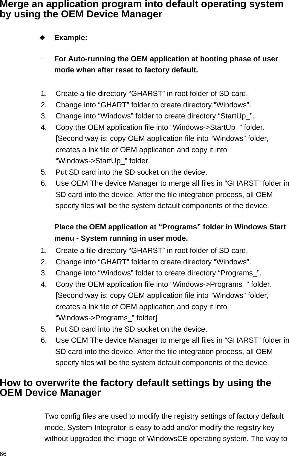  66Merge an application program into default operating system by using the OEM Device Manager   Example:  - For Auto-running the OEM application at booting phase of user mode when after reset to factory default.  1.  Create a file directory “GHARST” in root folder of SD card. 2.  Change into “GHART” folder to create directory “Windows”.   3.  Change into “Windows” folder to create directory “StartUp_”. 4.  Copy the OEM application file into “Windows-&gt;StartUp_” folder. [Second way is: copy OEM application file into “Windows” folder, creates a lnk file of OEM application and copy it into “Windows-&gt;StartUp_” folder. 5.  Put SD card into the SD socket on the device. 6.  Use OEM The device Manager to merge all files in “GHARST” folder in SD card into the device. After the file integration process, all OEM specify files will be the system default components of the device.  - Place the OEM application at “Programs” folder in Windows Start menu - System running in user mode.     1.  Create a file directory “GHARST” in root folder of SD card. 2.  Change into “GHART” folder to create directory “Windows”.   3.  Change into “Windows” folder to create directory “Programs_”. 4.  Copy the OEM application file into “Windows-&gt;Programs_” folder. [Second way is: copy OEM application file into “Windows” folder, creates a lnk file of OEM application and copy it into “Windows-&gt;Programs_” folder] 5.  Put SD card into the SD socket on the device. 6.  Use OEM The device Manager to merge all files in “GHARST” folder in SD card into the device. After the file integration process, all OEM specify files will be the system default components of the device.  How to overwrite the factory default settings by using the OEM Device Manager  Two config files are used to modify the registry settings of factory default mode. System Integrator is easy to add and/or modify the registry key without upgraded the image of WindowsCE operating system. The way to 