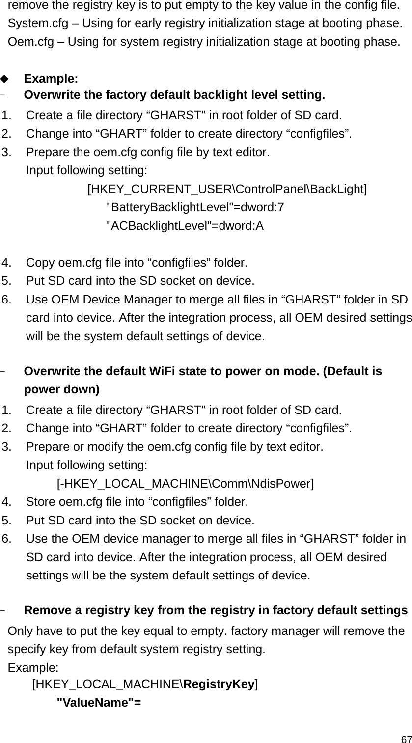   67remove the registry key is to put empty to the key value in the config file. System.cfg – Using for early registry initialization stage at booting phase. Oem.cfg – Using for system registry initialization stage at booting phase.   Example: - Overwrite the factory default backlight level setting.     1.  Create a file directory “GHARST” in root folder of SD card. 2.  Change into “GHART” folder to create directory “configfiles”.   3.  Prepare the oem.cfg config file by text editor. Input following setting:              [HKEY_CURRENT_USER\ControlPanel\BackLight]           &quot;BatteryBacklightLevel&quot;=dword:7            &quot;ACBacklightLevel&quot;=dword:A  4.  Copy oem.cfg file into “configfiles” folder. 5.  Put SD card into the SD socket on device. 6.  Use OEM Device Manager to merge all files in “GHARST” folder in SD card into device. After the integration process, all OEM desired settings will be the system default settings of device.  - Overwrite the default WiFi state to power on mode. (Default is power down)   1.  Create a file directory “GHARST” in root folder of SD card. 2.  Change into “GHART” folder to create directory “configfiles”.   3.  Prepare or modify the oem.cfg config file by text editor. Input following setting: [-HKEY_LOCAL_MACHINE\Comm\NdisPower] 4.  Store oem.cfg file into “configfiles” folder.      5.  Put SD card into the SD socket on device. 6.  Use the OEM device manager to merge all files in “GHARST” folder in SD card into device. After the integration process, all OEM desired settings will be the system default settings of device.  - Remove a registry key from the registry in factory default settings Only have to put the key equal to empty. factory manager will remove the specify key from default system registry setting. Example:  [HKEY_LOCAL_MACHINE\RegistryKey]     &quot;ValueName&quot;=   