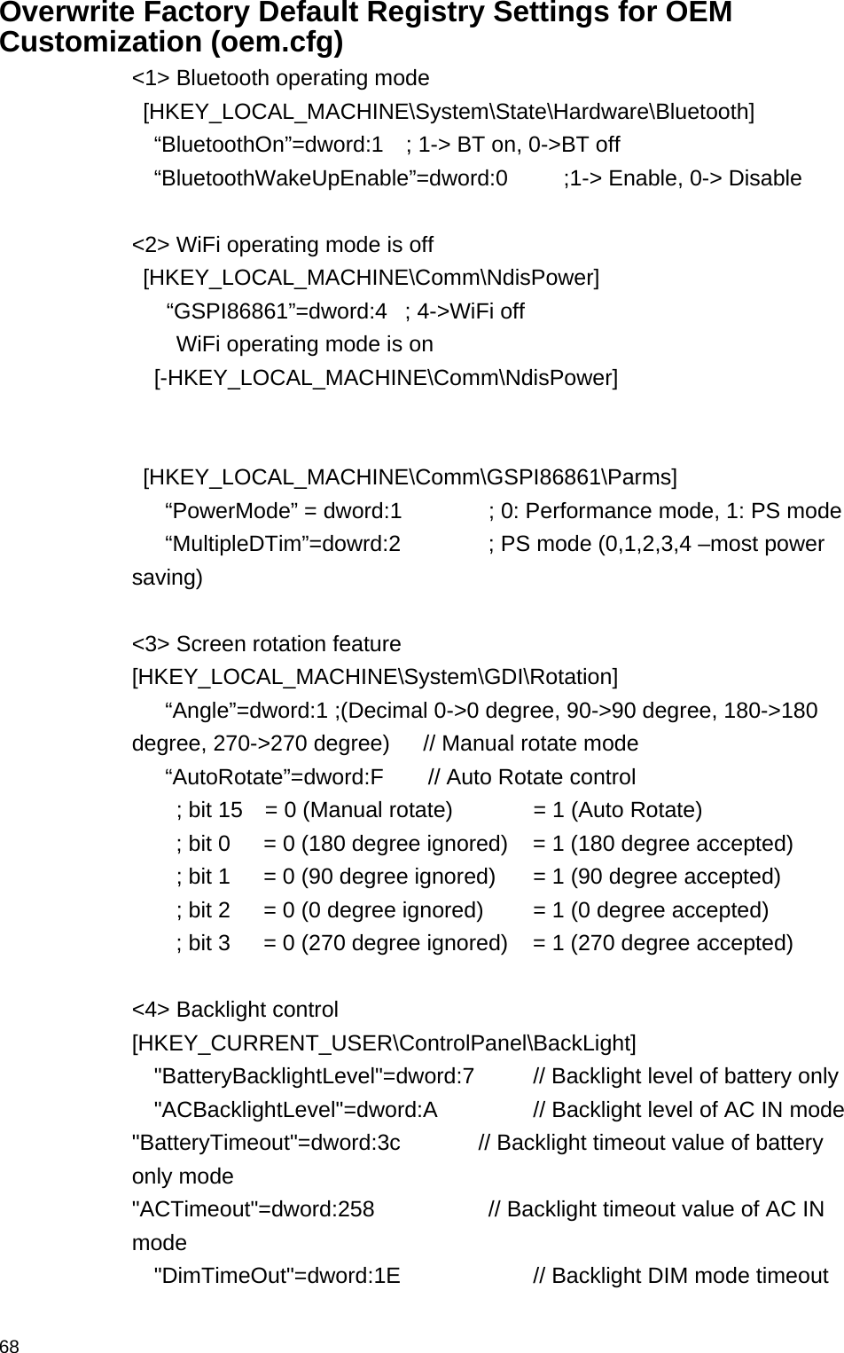  68Overwrite Factory Default Registry Settings for OEM Customization (oem.cfg) &lt;1&gt; Bluetooth operating mode    [HKEY_LOCAL_MACHINE\System\State\Hardware\Bluetooth]   “BluetoothOn”=dword:1  ; 1-&gt; BT on, 0-&gt;BT off   “BluetoothWakeUpEnable”=dword:0     ;1-&gt; Enable, 0-&gt; Disable  &lt;2&gt; WiFi operating mode is off   [HKEY_LOCAL_MACHINE\Comm\NdisPower]       “GSPI86861”=dword:4   ; 4-&gt;WiFi off WiFi operating mode is on [-HKEY_LOCAL_MACHINE\Comm\NdisPower]       [HKEY_LOCAL_MACHINE\Comm\GSPI86861\Parms]    “PowerMode” = dword:1    ; 0: Performance mode, 1: PS mode    “MultipleDTim”=dowrd:2     ; PS mode (0,1,2,3,4 –most power saving)  &lt;3&gt; Screen rotation feature   [HKEY_LOCAL_MACHINE\System\GDI\Rotation]    “Angle”=dword:1 ;(Decimal 0-&gt;0 degree, 90-&gt;90 degree, 180-&gt;180 degree, 270-&gt;270 degree)      // Manual rotate mode    “AutoRotate”=dword:F    // Auto Rotate control         ; bit 15    = 0 (Manual rotate)      = 1 (Auto Rotate)     ; bit 0   = 0 (180 degree ignored)  = 1 (180 degree accepted)               ; bit 1      = 0 (90 degree ignored)    = 1 (90 degree accepted)               ; bit 2      = 0 (0 degree ignored)    = 1 (0 degree accepted)           ; bit 3   = 0 (270 degree ignored)    = 1 (270 degree accepted)        &lt;4&gt; Backlight control [HKEY_CURRENT_USER\ControlPanel\BackLight]   &quot;BatteryBacklightLevel&quot;=dword:7    // Backlight level of battery only     &quot;ACBacklightLevel&quot;=dword:A      // Backlight level of AC IN mode &quot;BatteryTimeout&quot;=dword:3c       // Backlight timeout value of battery only mode &quot;ACTimeout&quot;=dword:258        // Backlight timeout value of AC IN mode   &quot;DimTimeOut&quot;=dword:1E          // Backlight DIM mode timeout  