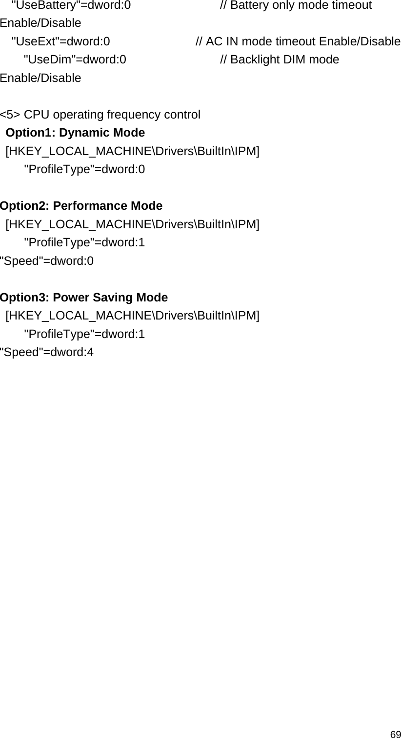   69  &quot;UseBattery&quot;=dword:0         // Battery only mode timeout Enable/Disable   &quot;UseExt&quot;=dword:0        // AC IN mode timeout Enable/Disable     &quot;UseDim&quot;=dword:0        // Backlight DIM mode Enable/Disable  &lt;5&gt; CPU operating frequency control  Option1: Dynamic Mode  [HKEY_LOCAL_MACHINE\Drivers\BuiltIn\IPM]     &quot;ProfileType&quot;=dword:0    Option2: Performance Mode  [HKEY_LOCAL_MACHINE\Drivers\BuiltIn\IPM]     &quot;ProfileType&quot;=dword:1   &quot;Speed&quot;=dword:0    Option3: Power Saving Mode  [HKEY_LOCAL_MACHINE\Drivers\BuiltIn\IPM]     &quot;ProfileType&quot;=dword:1   &quot;Speed&quot;=dword:4     