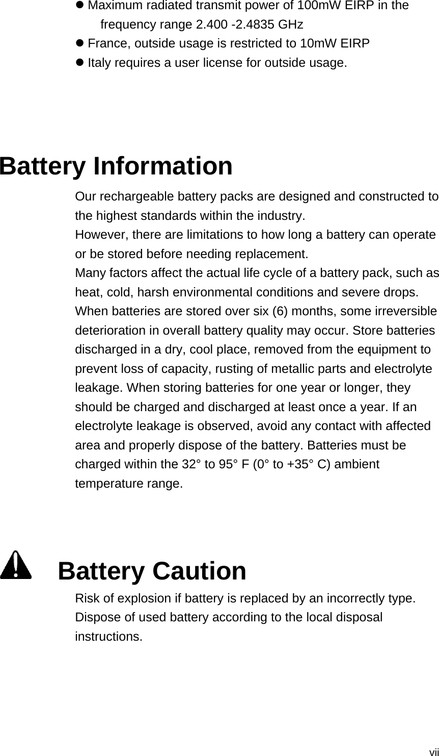  vii Maximum radiated transmit power of 100mW EIRP in the frequency range 2.400 -2.4835 GHz  France, outside usage is restricted to 10mW EIRP  Italy requires a user license for outside usage.    Battery Information Our rechargeable battery packs are designed and constructed to the highest standards within the industry. However, there are limitations to how long a battery can operate or be stored before needing replacement. Many factors affect the actual life cycle of a battery pack, such as heat, cold, harsh environmental conditions and severe drops. When batteries are stored over six (6) months, some irreversible deterioration in overall battery quality may occur. Store batteries discharged in a dry, cool place, removed from the equipment to prevent loss of capacity, rusting of metallic parts and electrolyte leakage. When storing batteries for one year or longer, they should be charged and discharged at least once a year. If an electrolyte leakage is observed, avoid any contact with affected area and properly dispose of the battery. Batteries must be charged within the 32° to 95° F (0° to +35° C) ambient temperature range.      Battery Caution Risk of explosion if battery is replaced by an incorrectly type.   Dispose of used battery according to the local disposal instructions.   