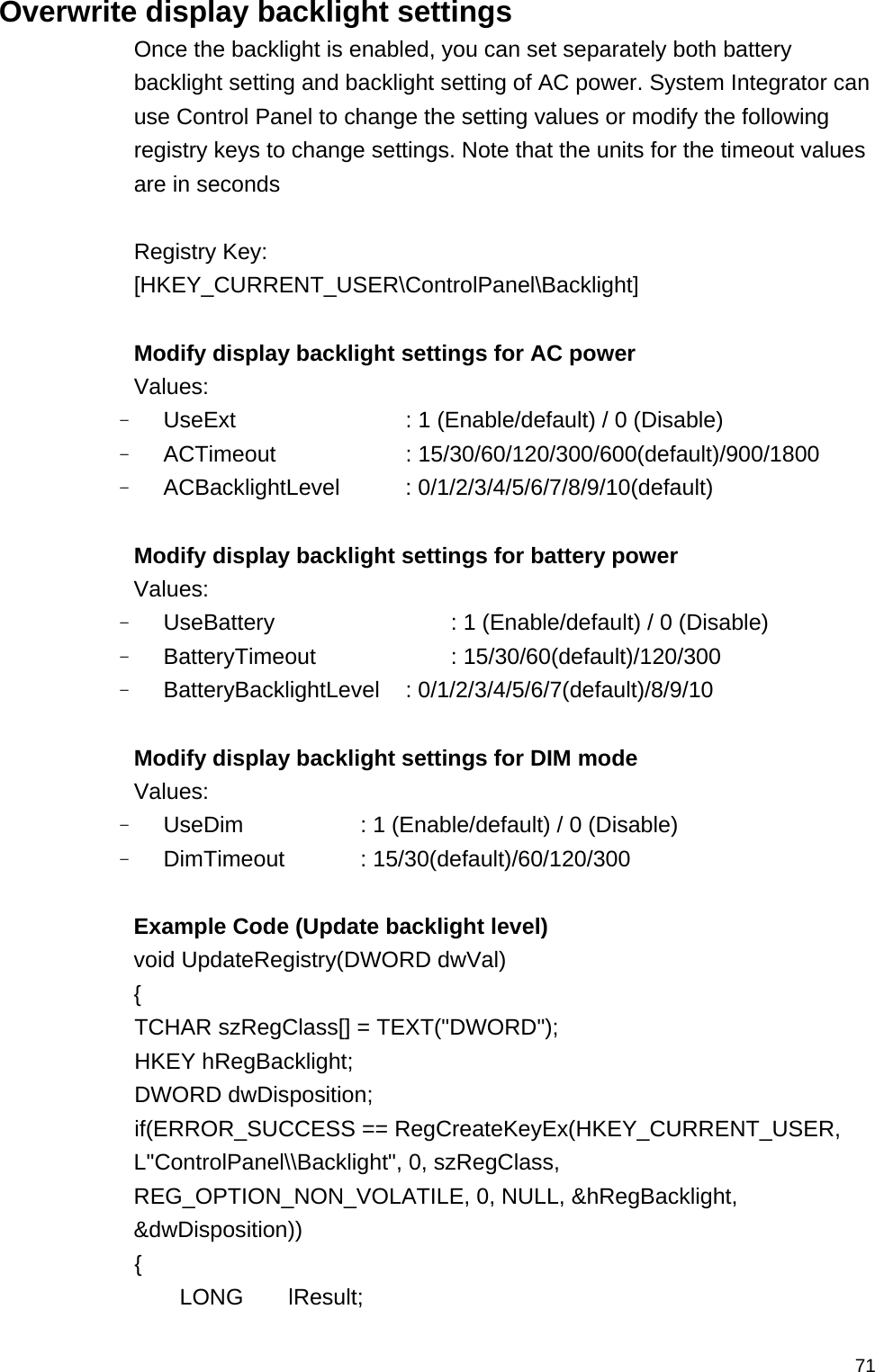   71Overwrite display backlight settings Once the backlight is enabled, you can set separately both battery backlight setting and backlight setting of AC power. System Integrator can use Control Panel to change the setting values or modify the following registry keys to change settings. Note that the units for the timeout values are in seconds  Registry Key: [HKEY_CURRENT_USER\ControlPanel\Backlight]  Modify display backlight settings for AC power Values: - UseExt        : 1 (Enable/default) / 0 (Disable) - ACTimeout     : 15/30/60/120/300/600(default)/900/1800  - ACBacklightLevel      : 0/1/2/3/4/5/6/7/8/9/10(default)  Modify display backlight settings for battery power Values: - UseBattery        : 1 (Enable/default) / 0 (Disable) - BatteryTimeout   : 15/30/60(default)/120/300  - BatteryBacklightLevel : 0/1/2/3/4/5/6/7(default)/8/9/10  Modify display backlight settings for DIM mode   Values: - UseDim      : 1 (Enable/default) / 0 (Disable) - DimTimeout   : 15/30(default)/60/120/300   Example Code (Update backlight level) void UpdateRegistry(DWORD dwVal) {  TCHAR szRegClass[] = TEXT(&quot;DWORD&quot;);  HKEY hRegBacklight;  DWORD dwDisposition;  if(ERROR_SUCCESS == RegCreateKeyEx(HKEY_CURRENT_USER, L&quot;ControlPanel\\Backlight&quot;, 0, szRegClass, REG_OPTION_NON_VOLATILE, 0, NULL, &amp;hRegBacklight, &amp;dwDisposition))  {    LONG    lResult; 