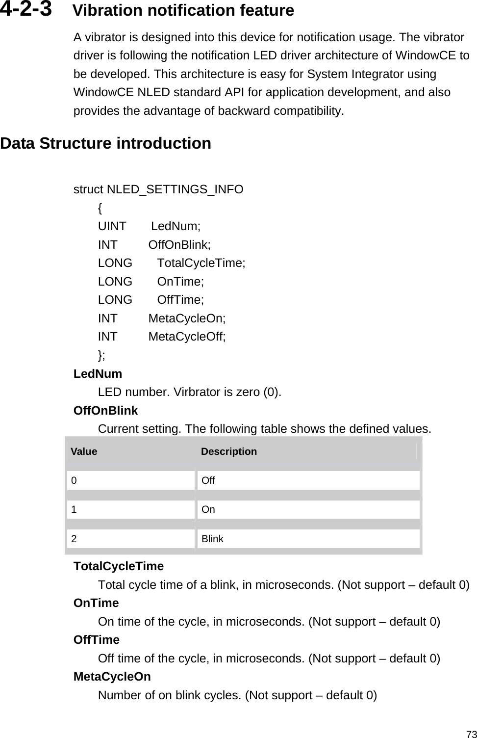   734-2-3  Vibration notification feature A vibrator is designed into this device for notification usage. The vibrator driver is following the notification LED driver architecture of WindowCE to be developed. This architecture is easy for System Integrator using WindowCE NLED standard API for application development, and also provides the advantage of backward compatibility.  Data Structure introduction  struct NLED_SETTINGS_INFO     {     UINT    LedNum;           INT     OffOnBlink;         LONG    TotalCycleTime;      LONG    OnTime;              LONG    OffTime;            INT     MetaCycleOn;         INT     MetaCycleOff;         }; LedNum  LED number. Virbrator is zero (0).   OffOnBlink  Current setting. The following table shows the defined values.   Value   Description  0  Off 1  On 2  Blink TotalCycleTime  Total cycle time of a blink, in microseconds. (Not support – default 0) OnTime  On time of the cycle, in microseconds. (Not support – default 0) OffTime  Off time of the cycle, in microseconds. (Not support – default 0) MetaCycleOn  Number of on blink cycles. (Not support – default 0) 