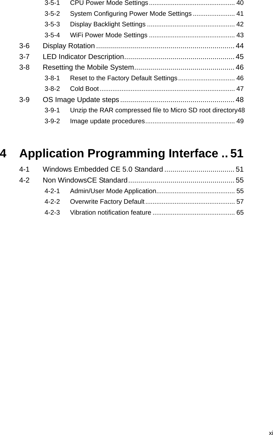   xi3-5-1 CPU Power Mode Settings............................................... 40 3-5-2 System Configuring Power Mode Settings ....................... 41 3-5-3 Display Backlight Settings ................................................ 42 3-5-4 WiFi Power Mode Settings ............................................... 43 3-6 Display Rotation ..................................................................... 44 3-7 LED Indicator Description....................................................... 45 3-8 Resetting the Mobile System.................................................. 46 3-8-1 Reset to the Factory Default Settings............................... 46 3-8-2 Cold Boot.......................................................................... 47 3-9 OS Image Update steps......................................................... 48 3-9-1 Unzip the RAR compressed file to Micro SD root directory48 3-9-2 Image update procedures................................................. 49 4 Application Programming Interface .. 51 4-1 Windows Embedded CE 5.0 Standard ................................... 51 4-2 Non WindowsCE Standard..................................................... 55 4-2-1 Admin/User Mode Application........................................... 55 4-2-2 Overwrite Factory Default................................................. 57 4-2-3 Vibration notification feature ............................................. 65 