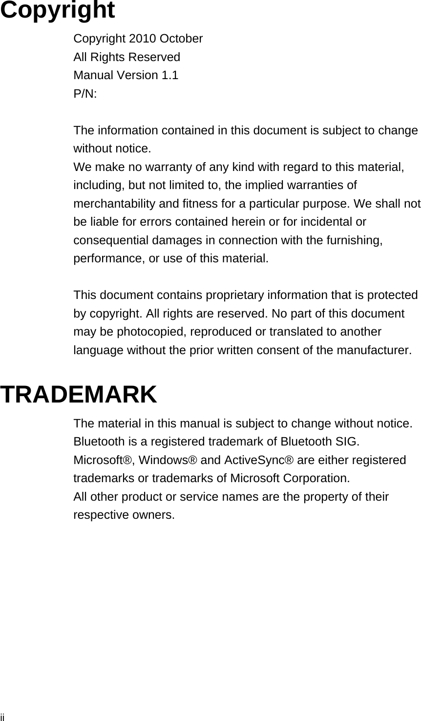  ii Copyright Copyright 2010 October All Rights Reserved Manual Version 1.1 P/N:   The information contained in this document is subject to change without notice. We make no warranty of any kind with regard to this material, including, but not limited to, the implied warranties of merchantability and fitness for a particular purpose. We shall not be liable for errors contained herein or for incidental or consequential damages in connection with the furnishing, performance, or use of this material.  This document contains proprietary information that is protected by copyright. All rights are reserved. No part of this document may be photocopied, reproduced or translated to another language without the prior written consent of the manufacturer.  TRADEMARK The material in this manual is subject to change without notice. Bluetooth is a registered trademark of Bluetooth SIG.   Microsoft®, Windows® and ActiveSync® are either registered trademarks or trademarks of Microsoft Corporation.   All other product or service names are the property of their respective owners.   