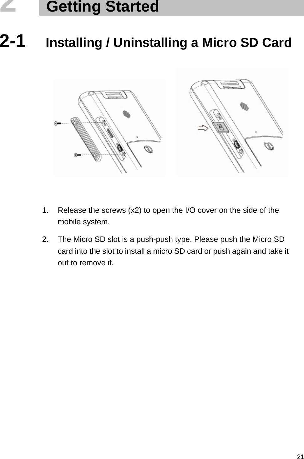   212   Getting Started  2-1  Installing / Uninstalling a Micro SD Card            1.  Release the screws (x2) to open the I/O cover on the side of the mobile system. 2.  The Micro SD slot is a push-push type. Please push the Micro SD card into the slot to install a micro SD card or push again and take it out to remove it.     