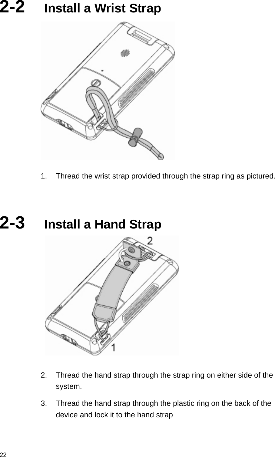  222-2  Install a Wrist Strap  1.  Thread the wrist strap provided through the strap ring as pictured.   2-3  Install a Hand Strap   2.  Thread the hand strap through the strap ring on either side of the system. 3.  Thread the hand strap through the plastic ring on the back of the device and lock it to the hand strap 