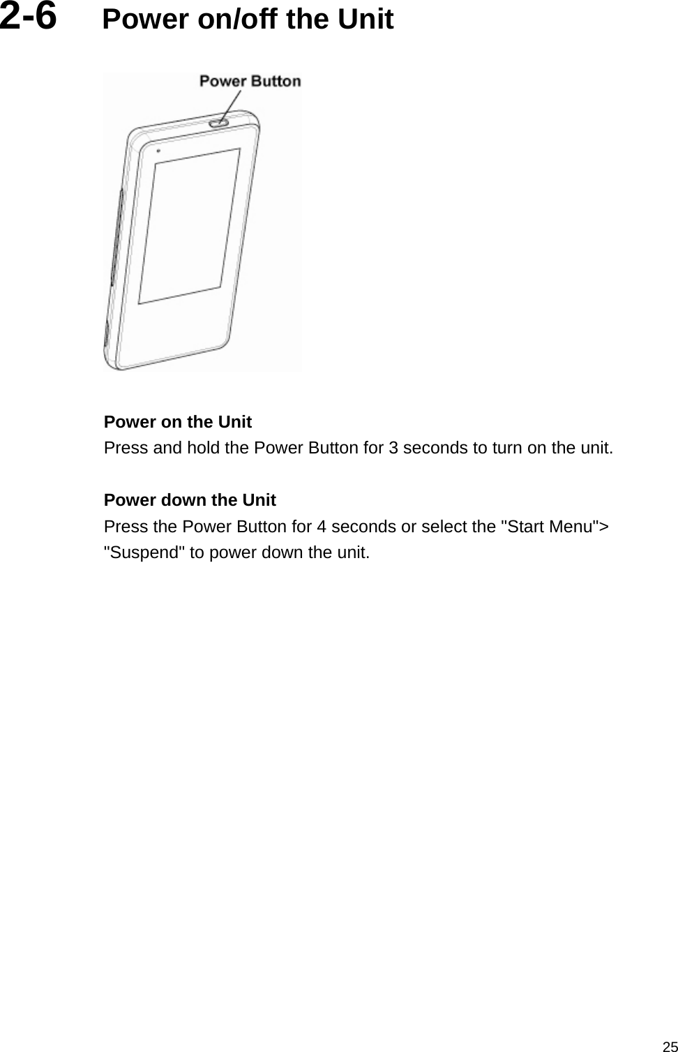   252-6  Power on/off the Unit    Power on the Unit Press and hold the Power Button for 3 seconds to turn on the unit.  Power down the Unit Press the Power Button for 4 seconds or select the &quot;Start Menu&quot;&gt; &quot;Suspend&quot; to power down the unit.  