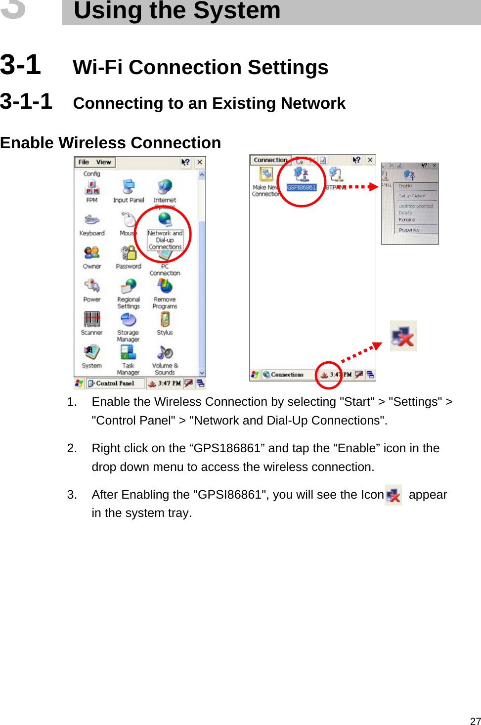   273   Using the System  3-1  Wi-Fi Connection Settings 3-1-1  Connecting to an Existing Network  Enable Wireless Connection          1.  Enable the Wireless Connection by selecting &quot;Start&quot; &gt; &quot;Settings&quot; &gt; &quot;Control Panel&quot; &gt; &quot;Network and Dial-Up Connections&quot;. 2.  Right click on the “GPS186861” and tap the “Enable” icon in the drop down menu to access the wireless connection. 3.  After Enabling the &quot;GPSI86861&quot;, you will see the Icon        appear in the system tray. 