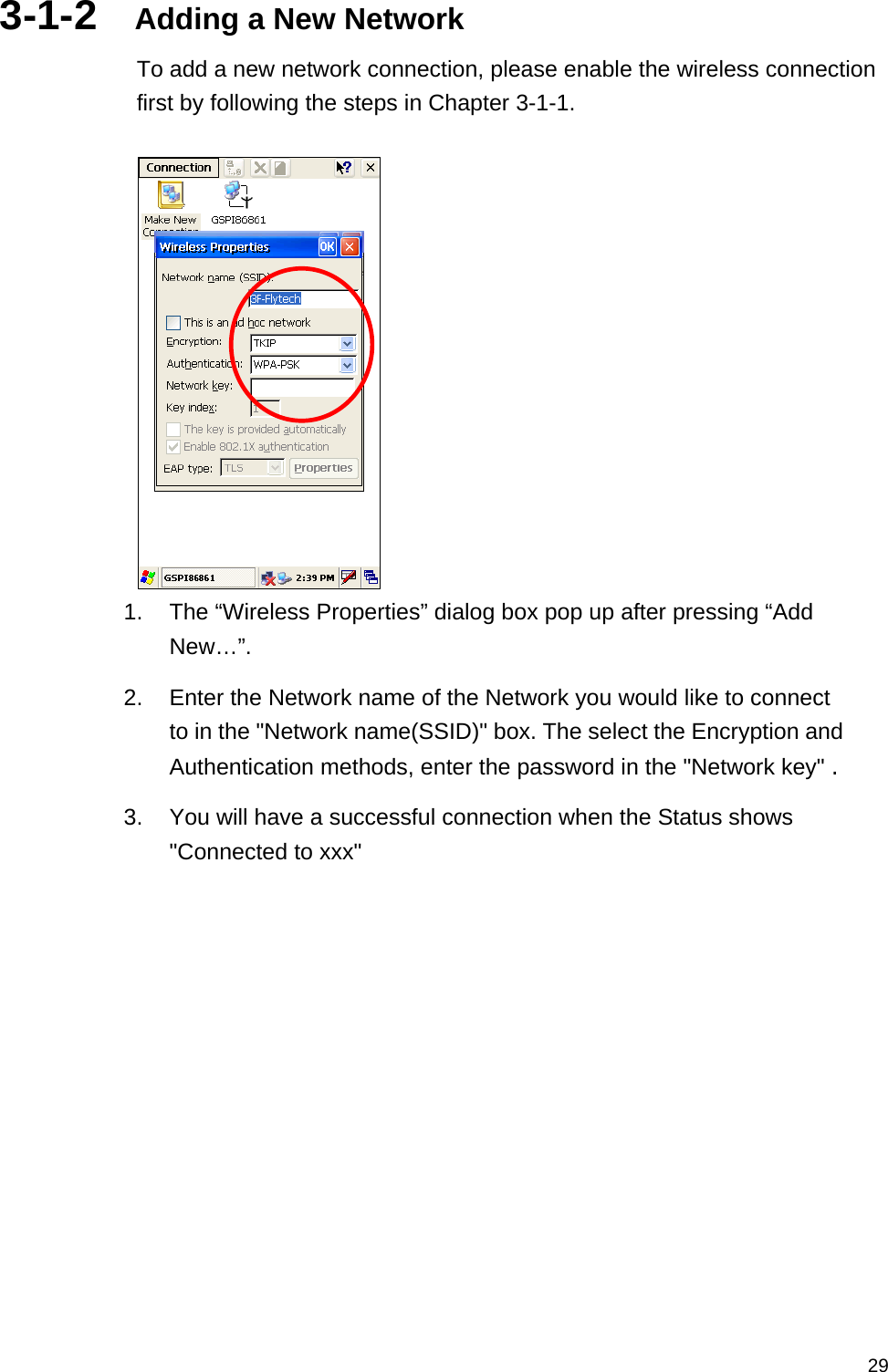   293-1-2  Adding a New Network To add a new network connection, please enable the wireless connection first by following the steps in Chapter 3-1-1.   1.  The “Wireless Properties” dialog box pop up after pressing “Add New…”.   2.  Enter the Network name of the Network you would like to connect to in the &quot;Network name(SSID)&quot; box. The select the Encryption and Authentication methods, enter the password in the &quot;Network key&quot; . 3.  You will have a successful connection when the Status shows &quot;Connected to xxx&quot;   