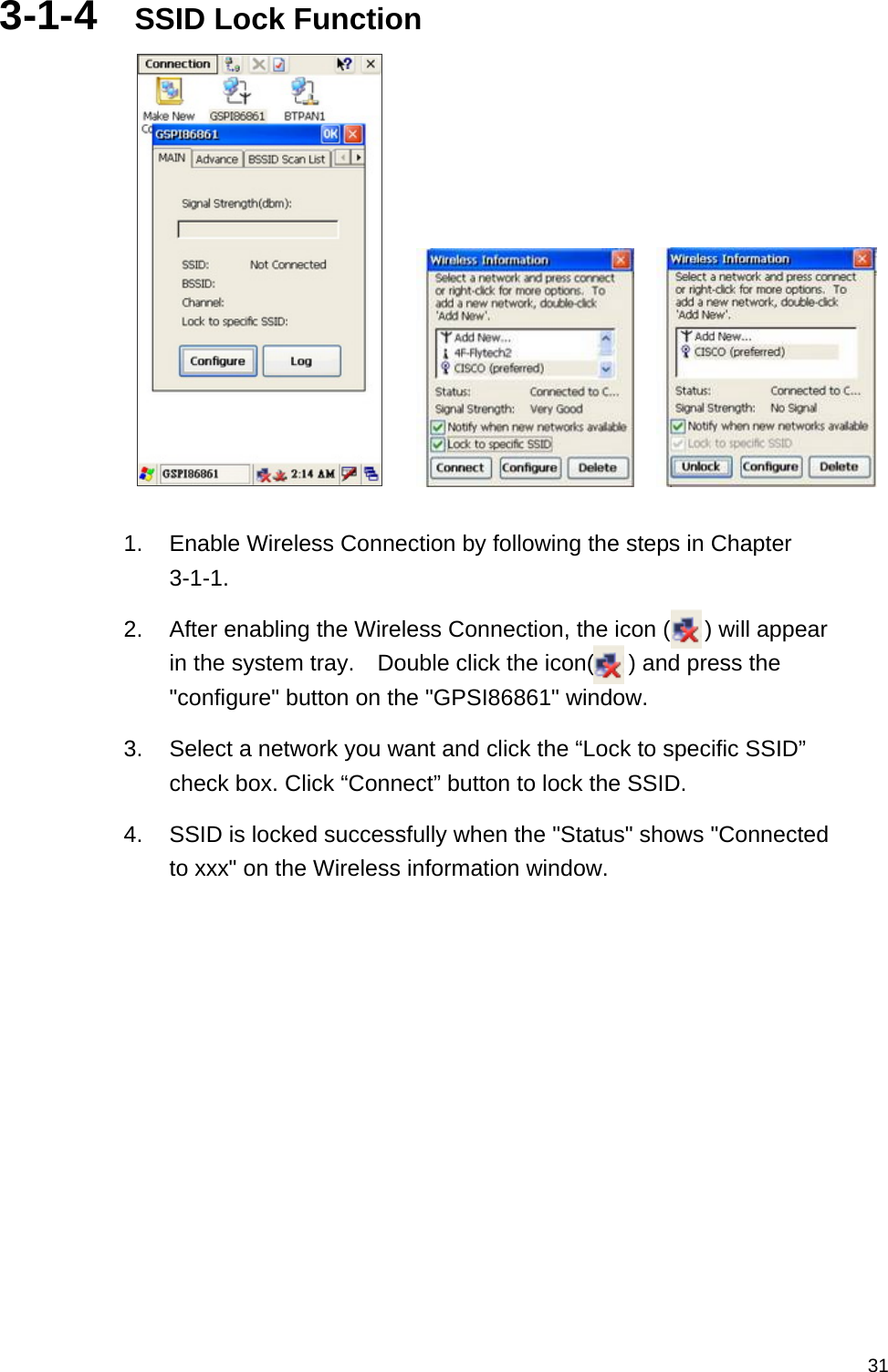   313-1-4  SSID Lock Function          1.  Enable Wireless Connection by following the steps in Chapter 3-1-1. 2.  After enabling the Wireless Connection, the icon (      ) will appear in the system tray.    Double click the icon(      ) and press the &quot;configure&quot; button on the &quot;GPSI86861&quot; window. 3.  Select a network you want and click the “Lock to specific SSID” check box. Click “Connect” button to lock the SSID. 4.  SSID is locked successfully when the &quot;Status&quot; shows &quot;Connected to xxx&quot; on the Wireless information window.    