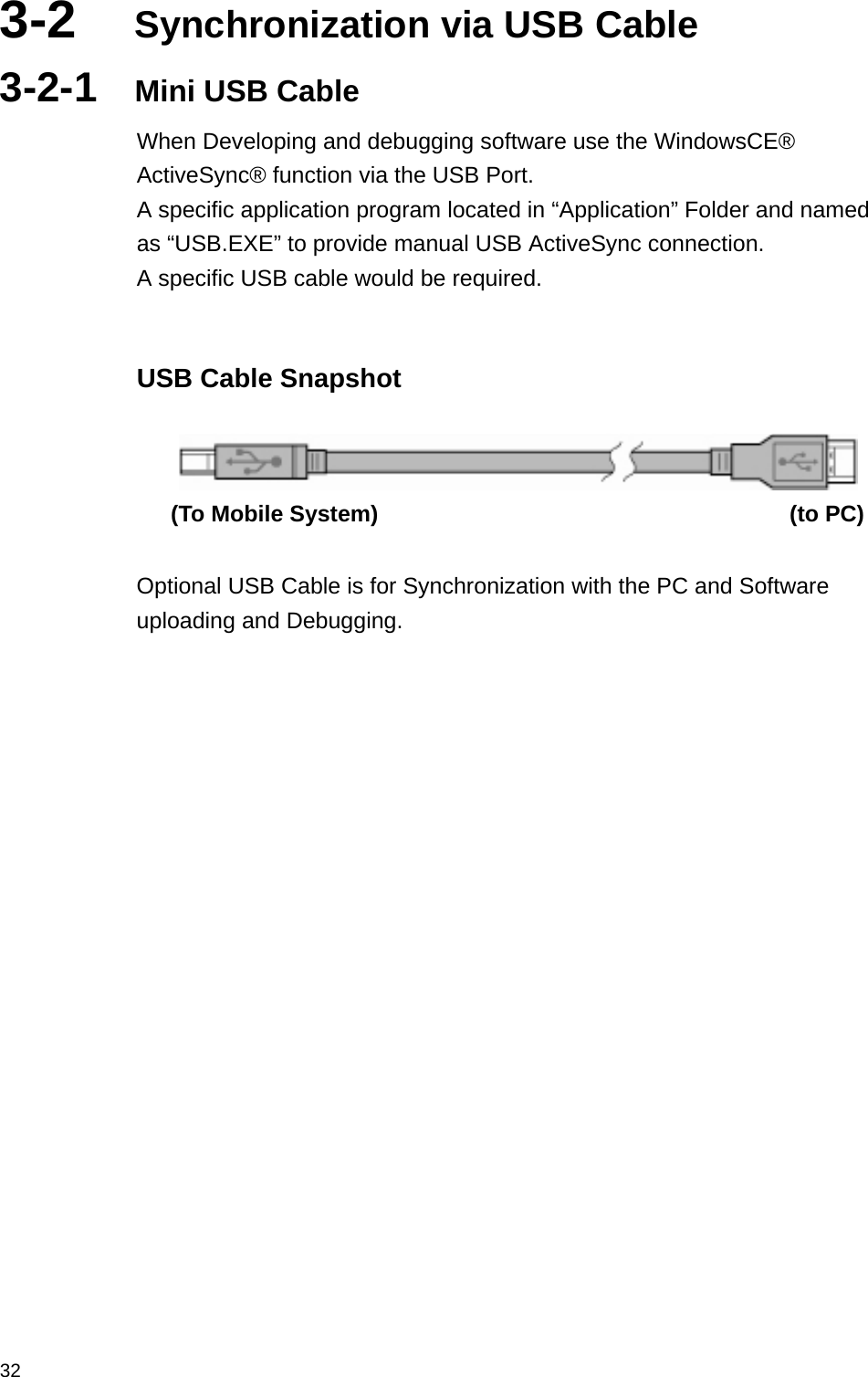  323-2  Synchronization via USB Cable 3-2-1  Mini USB Cable When Developing and debugging software use the WindowsCE® ActiveSync® function via the USB Port. A specific application program located in “Application” Folder and named as “USB.EXE” to provide manual USB ActiveSync connection. A specific USB cable would be required.  USB Cable Snapshot    (To Mobile System)                                    (to PC)  Optional USB Cable is for Synchronization with the PC and Software uploading and Debugging.  