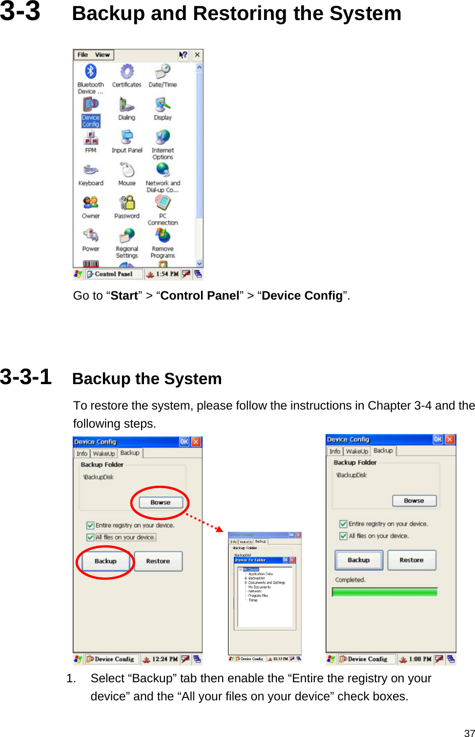   373-3  Backup and Restoring the System   Go to “Start” &gt; “Control Panel” &gt; “Device Config”.    3-3-1  Backup the System To restore the system, please follow the instructions in Chapter 3-4 and the following steps.       1.  Select “Backup” tab then enable the “Entire the registry on your device” and the “All your files on your device” check boxes. 