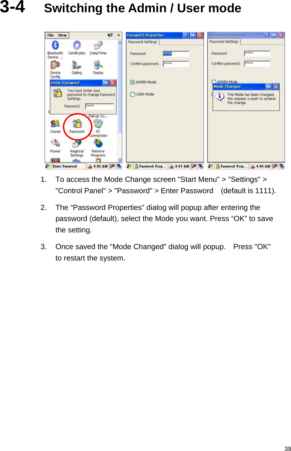   393-4  Switching the Admin / User mode       1.  To access the Mode Change screen &quot;Start Menu&quot; &gt; &quot;Settings&quot; &gt; &quot;Control Panel&quot; &gt; &quot;Password&quot; &gt; Enter Password    (default is 1111). 2.  The “Password Properties” dialog will popup after entering the password (default), select the Mode you want. Press “OK” to save the setting. 3.  Once saved the &quot;Mode Changed&quot; dialog will popup.    Press &quot;OK&quot; to restart the system. 