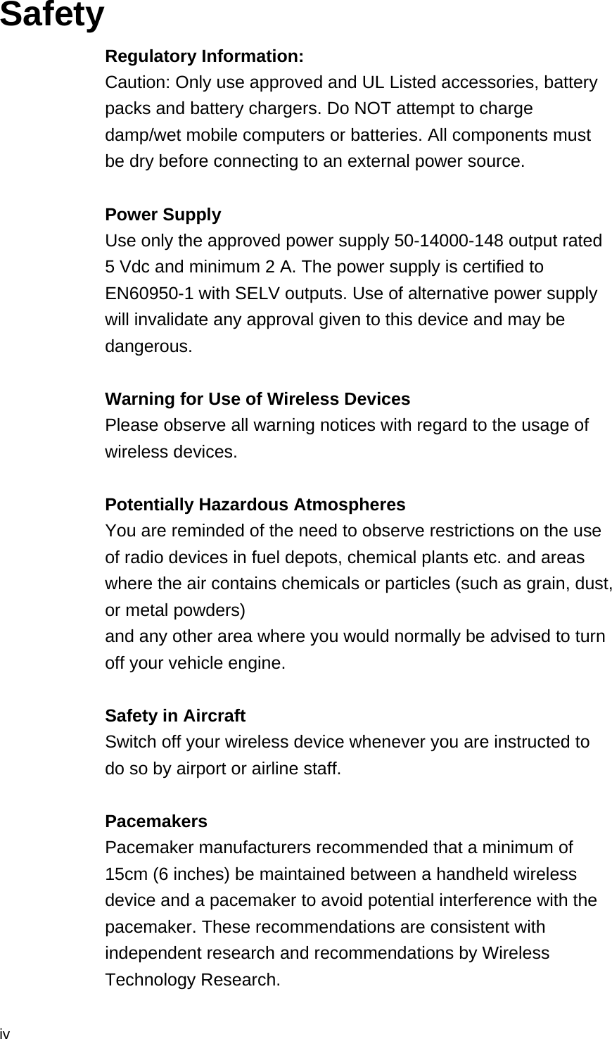  iv Safety Regulatory Information: Caution: Only use approved and UL Listed accessories, battery packs and battery chargers. Do NOT attempt to charge damp/wet mobile computers or batteries. All components must be dry before connecting to an external power source.  Power Supply Use only the approved power supply 50-14000-148 output rated 5 Vdc and minimum 2 A. The power supply is certified to EN60950-1 with SELV outputs. Use of alternative power supply will invalidate any approval given to this device and may be dangerous.  Warning for Use of Wireless Devices Please observe all warning notices with regard to the usage of wireless devices.  Potentially Hazardous Atmospheres You are reminded of the need to observe restrictions on the use of radio devices in fuel depots, chemical plants etc. and areas where the air contains chemicals or particles (such as grain, dust, or metal powders) and any other area where you would normally be advised to turn off your vehicle engine.  Safety in Aircraft Switch off your wireless device whenever you are instructed to do so by airport or airline staff.  Pacemakers Pacemaker manufacturers recommended that a minimum of 15cm (6 inches) be maintained between a handheld wireless device and a pacemaker to avoid potential interference with the pacemaker. These recommendations are consistent with independent research and recommendations by Wireless Technology Research. 