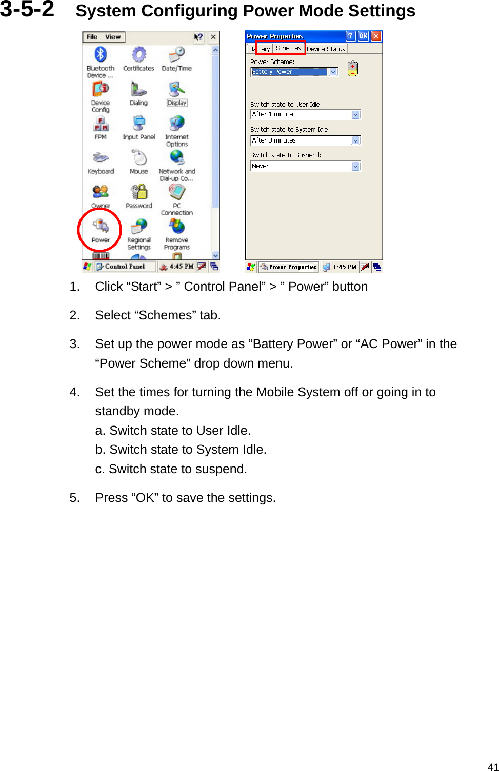   413-5-2  System Configuring Power Mode Settings       1.  Click “Start” &gt; ” Control Panel” &gt; ” Power” button 2.  Select “Schemes” tab. 3.  Set up the power mode as “Battery Power” or “AC Power” in the “Power Scheme” drop down menu. 4.  Set the times for turning the Mobile System off or going in to standby mode. a. Switch state to User Idle. b. Switch state to System Idle. c. Switch state to suspend. 5.  Press “OK” to save the settings.    