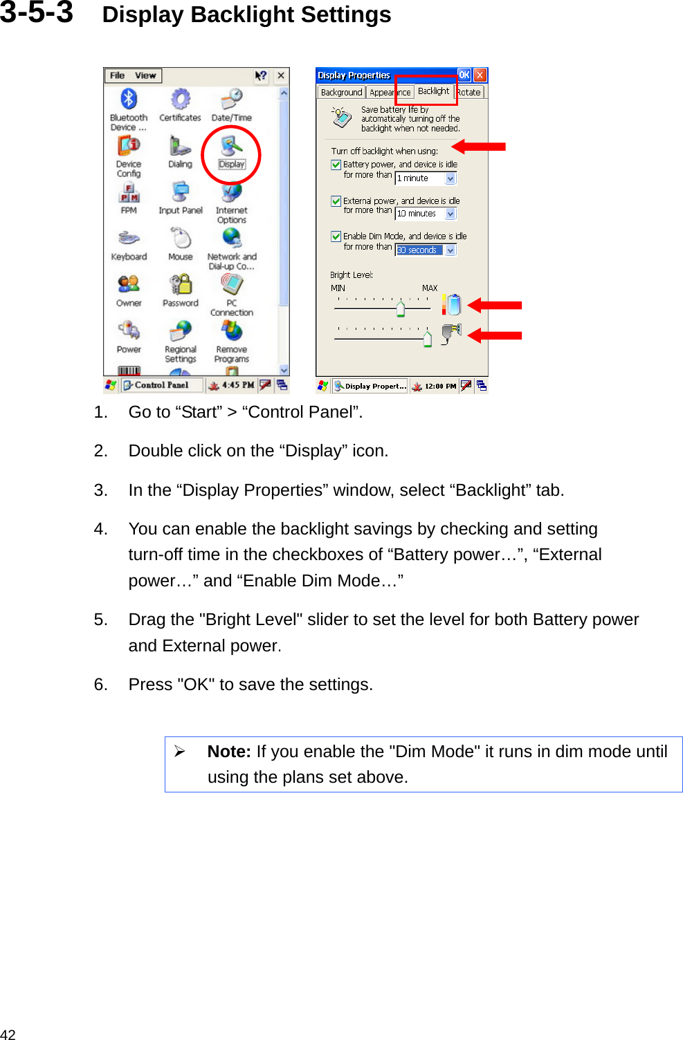  423-5-3  Display Backlight Settings       1.  Go to “Start” &gt; “Control Panel”. 2.  Double click on the “Display” icon. 3.  In the “Display Properties” window, select “Backlight” tab. 4.  You can enable the backlight savings by checking and setting turn-off time in the checkboxes of “Battery power…”, “External power…” and “Enable Dim Mode…”   5.  Drag the &quot;Bright Level&quot; slider to set the level for both Battery power and External power. 6.  Press &quot;OK&quot; to save the settings.  ¾ Note: If you enable the &quot;Dim Mode&quot; it runs in dim mode until using the plans set above.     