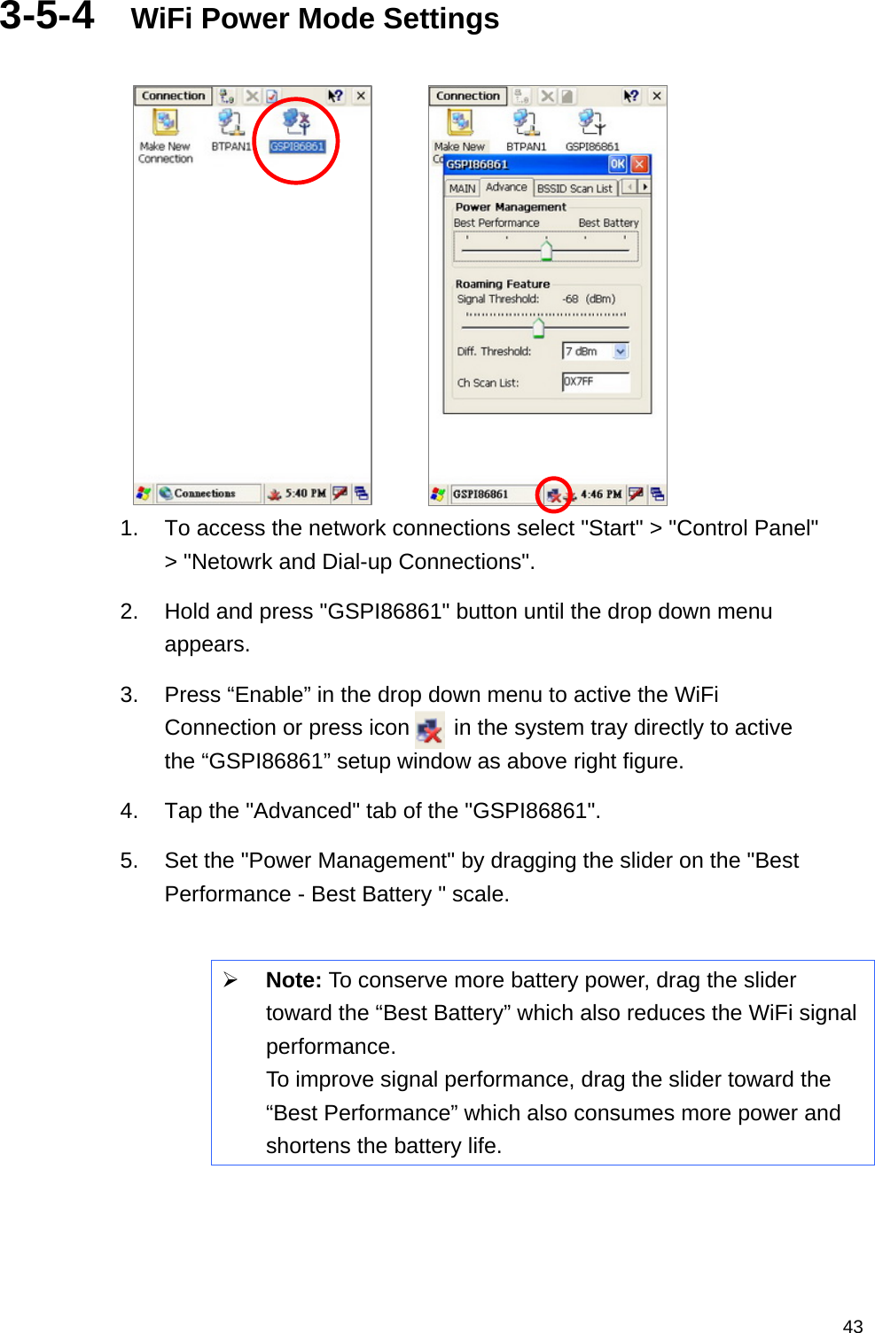   433-5-4  WiFi Power Mode Settings         1.  To access the network connections select &quot;Start&quot; &gt; &quot;Control Panel&quot; &gt; &quot;Netowrk and Dial-up Connections&quot;. 2.  Hold and press &quot;GSPI86861&quot; button until the drop down menu appears. 3.  Press “Enable” in the drop down menu to active the WiFi Connection or press icon    in the system tray directly to active the “GSPI86861” setup window as above right figure. 4.  Tap the &quot;Advanced&quot; tab of the &quot;GSPI86861&quot;. 5.  Set the &quot;Power Management&quot; by dragging the slider on the &quot;Best Performance - Best Battery &quot; scale.  ¾ Note: To conserve more battery power, drag the slider toward the “Best Battery” which also reduces the WiFi signal performance.  To improve signal performance, drag the slider toward the “Best Performance” which also consumes more power and shortens the battery life.     