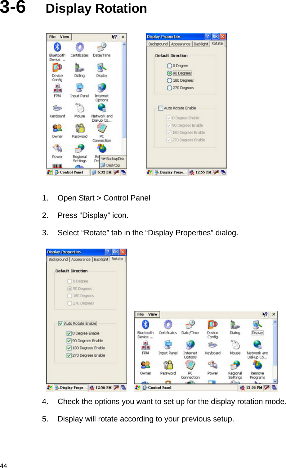  443-6  Display Rotation          1.  Open Start &gt; Control Panel 2.  Press “Display” icon. 3.  Select “Rotate” tab in the “Display Properties” dialog.     4.  Check the options you want to set up for the display rotation mode. 5.  Display will rotate according to your previous setup. 