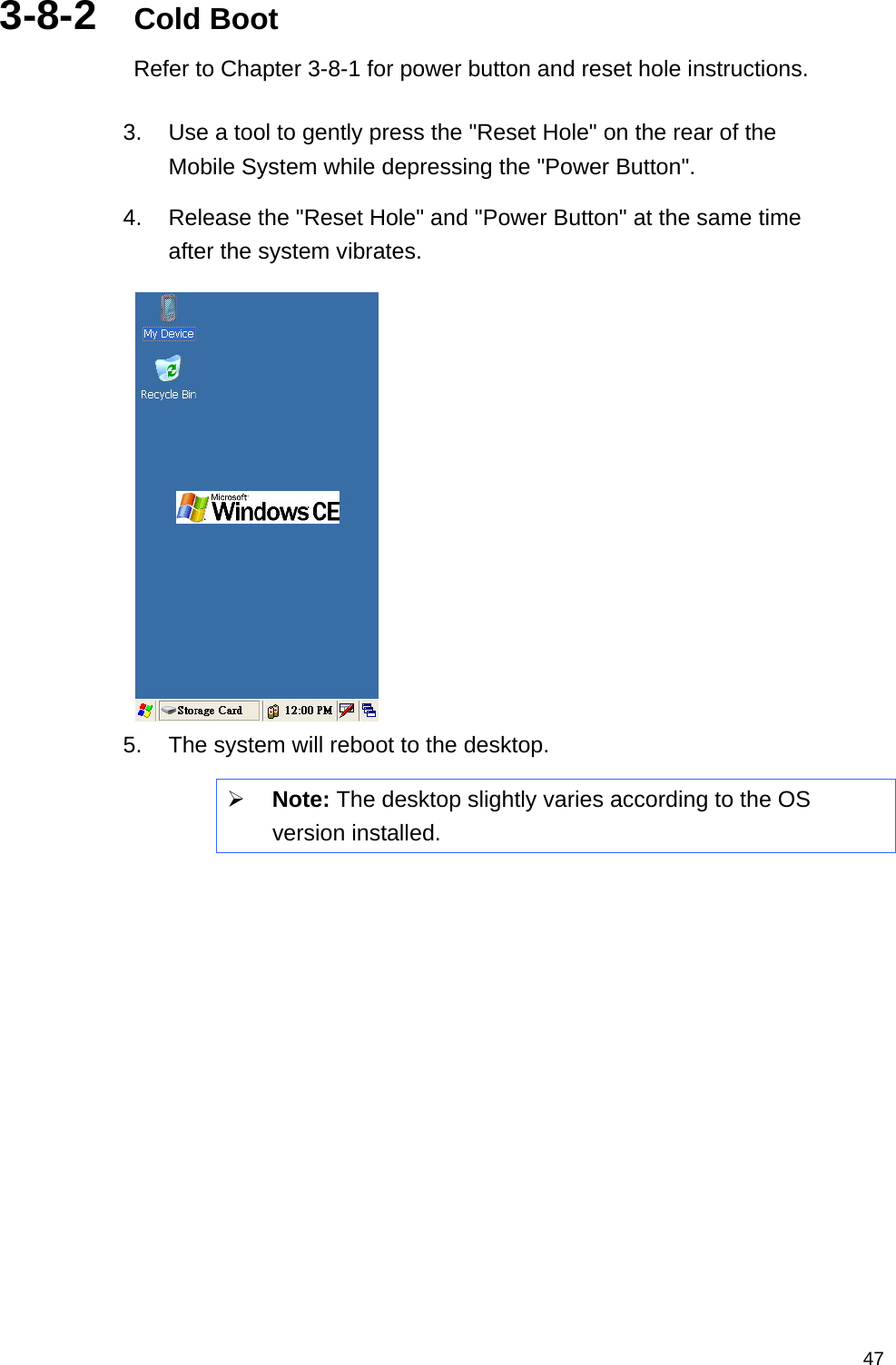   473-8-2  Cold Boot Refer to Chapter 3-8-1 for power button and reset hole instructions.    3.  Use a tool to gently press the &quot;Reset Hole&quot; on the rear of the Mobile System while depressing the &quot;Power Button&quot;. 4.  Release the &quot;Reset Hole&quot; and &quot;Power Button&quot; at the same time after the system vibrates.    5.  The system will reboot to the desktop. ¾ Note: The desktop slightly varies according to the OS version installed.  