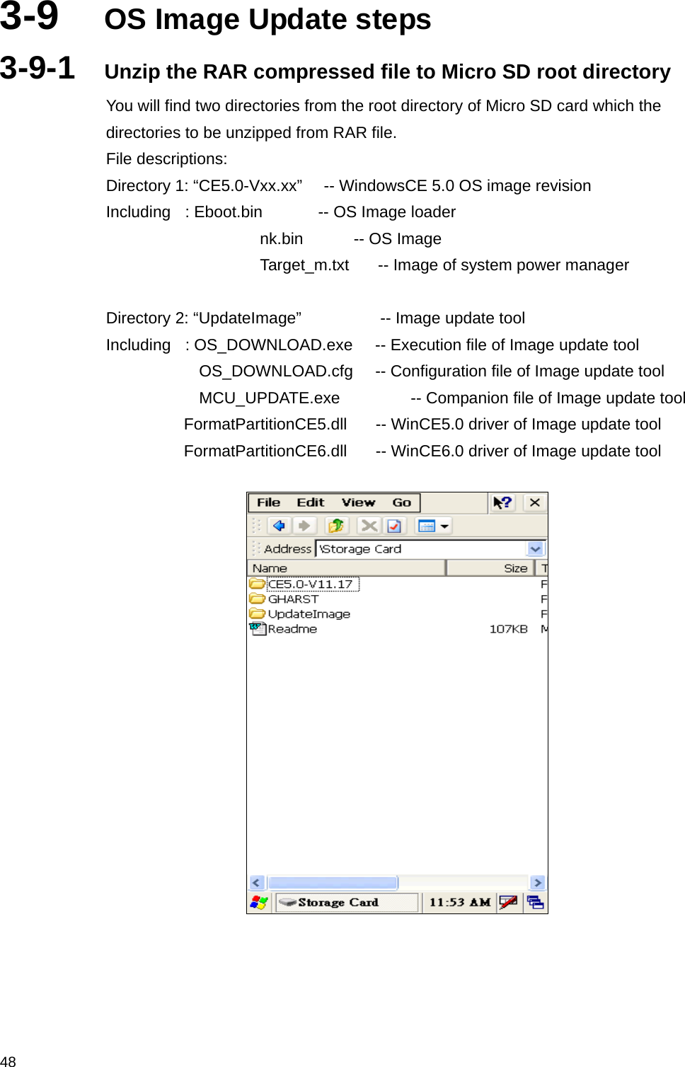  483-9  OS Image Update steps 3-9-1  Unzip the RAR compressed file to Micro SD root directory You will find two directories from the root directory of Micro SD card which the directories to be unzipped from RAR file. File descriptions: Directory 1: “CE5.0-Vxx.xx”     -- WindowsCE 5.0 OS image revision Including  : Eboot.bin     -- OS Image loader nk.bin       -- OS Image Target_m.txt      -- Image of system power manager  Directory 2: “UpdateImage”           -- Image update tool Including    : OS_DOWNLOAD.exe      -- Execution file of Image update tool               OS_DOWNLOAD.cfg    -- Configuration file of Image update tool              MCU_UPDATE.exe         -- Companion file of Image update tool       FormatPartitionCE5.dll        -- WinCE5.0 driver of Image update tool       FormatPartitionCE6.dll        -- WinCE6.0 driver of Image update tool      