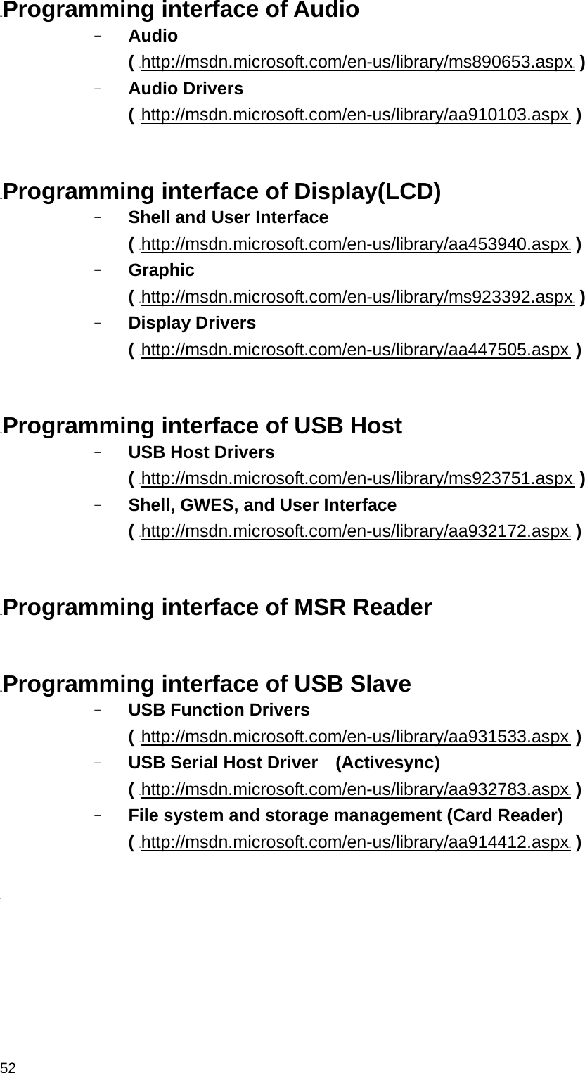  5225BProgramming interface of Audio - Audio  ( HUhttp://msdn.microsoft.com/en-us/library/ms890653.aspxUH ) - Audio Drivers ( HUhttp://msdn.microsoft.com/en-us/library/aa910103.aspxUH )   26BProgramming interface of Display(LCD) - Shell and User Interface   ( HUhttp://msdn.microsoft.com/en-us/library/aa453940.aspxUH ) - Graphic  ( HUhttp://msdn.microsoft.com/en-us/library/ms923392.aspxUH ) - Display Drivers ( HUhttp://msdn.microsoft.com/en-us/library/aa447505.aspxUH )   27BProgramming interface of USB Host - USB Host Drivers   ( HUhttp://msdn.microsoft.com/en-us/library/ms923751.aspxUH ) - Shell, GWES, and User Interface   ( HUhttp://msdn.microsoft.com/en-us/library/aa932172.aspxUH )   28BProgramming interface of MSR Reader   29BProgramming interface of USB Slave - USB Function Drivers   ( HUhttp://msdn.microsoft.com/en-us/library/aa931533.aspxUH ) - USB Serial Host Driver    (Activesync) ( HUhttp://msdn.microsoft.com/en-us/library/aa932783.aspxUH ) - File system and storage management (Card Reader) ( HUhttp://msdn.microsoft.com/en-us/library/aa914412.aspxUH )  B    