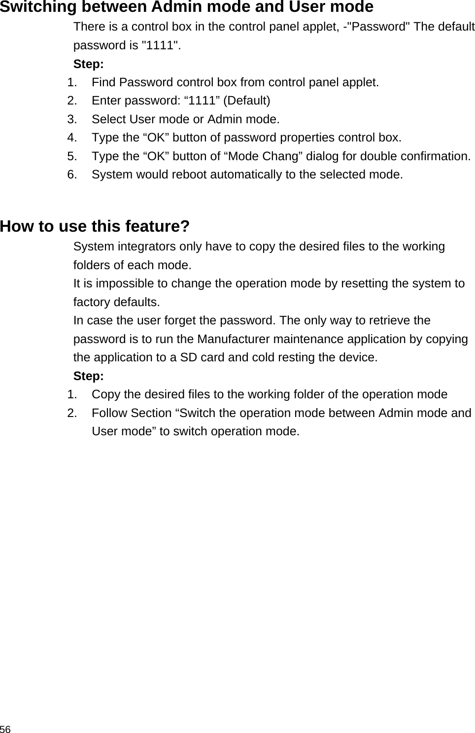  56 Switching between Admin mode and User mode There is a control box in the control panel applet, -&quot;Password&quot; The default password is &quot;1111&quot;. Step: 1.  Find Password control box from control panel applet. 2.  Enter password: “1111” (Default) 3.  Select User mode or Admin mode. 4.  Type the “OK” button of password properties control box. 5.  Type the “OK” button of “Mode Chang” dialog for double confirmation. 6.  System would reboot automatically to the selected mode.   How to use this feature? System integrators only have to copy the desired files to the working folders of each mode. It is impossible to change the operation mode by resetting the system to factory defaults. In case the user forget the password. The only way to retrieve the password is to run the Manufacturer maintenance application by copying the application to a SD card and cold resting the device. Step: 1.  Copy the desired files to the working folder of the operation mode 2.  Follow Section “Switch the operation mode between Admin mode and User mode” to switch operation mode. 