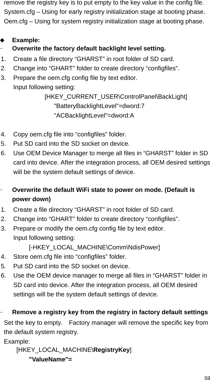   59remove the registry key is to put empty to the key value in the config file. System.cfg – Using for early registry initialization stage at booting phase. Oem.cfg – Using for system registry initialization stage at booting phase.   Example: - Overwrite the factory default backlight level setting.     1.  Create a file directory “GHARST” in root folder of SD card. 2.  Change into “GHART” folder to create directory “configfiles”.   3.  Prepare the oem.cfg config file by text editor. Input following setting:              [HKEY_CURRENT_USER\ControlPanel\BackLight]       &quot;BatteryBacklightLevel&quot;=dword:7        &quot;ACBacklightLevel&quot;=dword:A  4.  Copy oem.cfg file into “configfiles” folder. 5.  Put SD card into the SD socket on device. 6.  Use OEM Device Manager to merge all files in “GHARST” folder in SD card into device. After the integration process, all OEM desired settings will be the system default settings of device.  - Overwrite the default WiFi state to power on mode. (Default is power down)   1.  Create a file directory “GHARST” in root folder of SD card. 2.  Change into “GHART” folder to create directory “configfiles”.   3.  Prepare or modify the oem.cfg config file by text editor. Input following setting: [-HKEY_LOCAL_MACHINE\Comm\NdisPower] 4.  Store oem.cfg file into “configfiles” folder.      5.  Put SD card into the SD socket on device. 6.  Use the OEM device manager to merge all files in “GHARST” folder in SD card into device. After the integration process, all OEM desired settings will be the system default settings of device.  - Remove a registry key from the registry in factory default settings Set the key to empty.    Factory manager will remove the specific key from the default system registry. Example:  [HKEY_LOCAL_MACHINE\RegistryKey]     &quot;ValueName&quot;=   