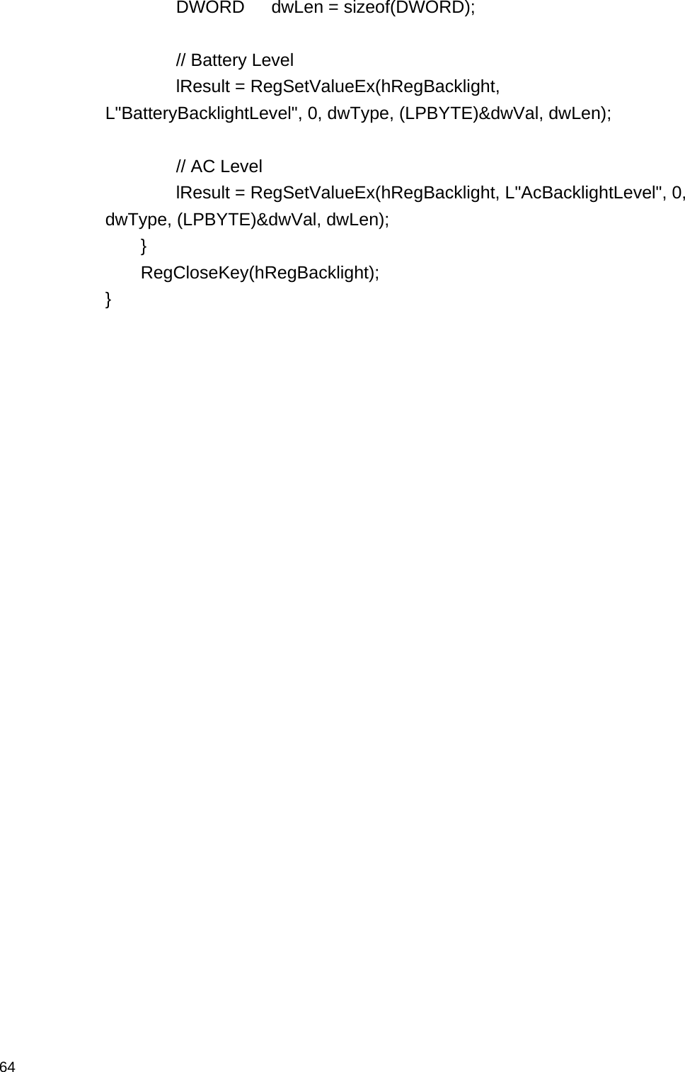  64  DWORD   dwLen = sizeof(DWORD);    // Battery Level   lResult = RegSetValueEx(hRegBacklight, L&quot;BatteryBacklightLevel&quot;, 0, dwType, (LPBYTE)&amp;dwVal, dwLen);    // AC Level   lResult = RegSetValueEx(hRegBacklight, L&quot;AcBacklightLevel&quot;, 0, dwType, (LPBYTE)&amp;dwVal, dwLen);  }  RegCloseKey(hRegBacklight); }  