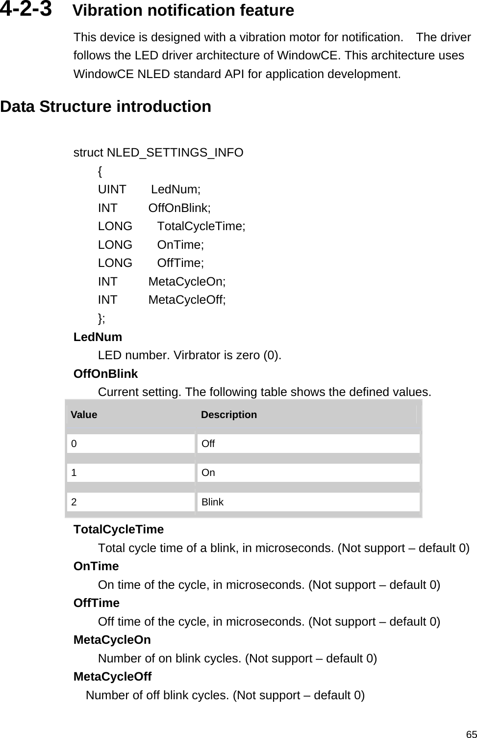   654-2-3  Vibration notification feature This device is designed with a vibration motor for notification.    The driver follows the LED driver architecture of WindowCE. This architecture uses WindowCE NLED standard API for application development.  Data Structure introduction  struct NLED_SETTINGS_INFO     {     UINT    LedNum;           INT     OffOnBlink;         LONG    TotalCycleTime;       LONG    OnTime;              LONG    OffTime;            INT     MetaCycleOn;         INT     MetaCycleOff;         }; LedNum  LED number. Virbrator is zero (0).   OffOnBlink  Current setting. The following table shows the defined values.   Value   Description  0  Off 1  On 2  Blink TotalCycleTime  Total cycle time of a blink, in microseconds. (Not support – default 0) OnTime  On time of the cycle, in microseconds. (Not support – default 0) OffTime  Off time of the cycle, in microseconds. (Not support – default 0) MetaCycleOn  Number of on blink cycles. (Not support – default 0) MetaCycleOff  Number of off blink cycles. (Not support – default 0) 