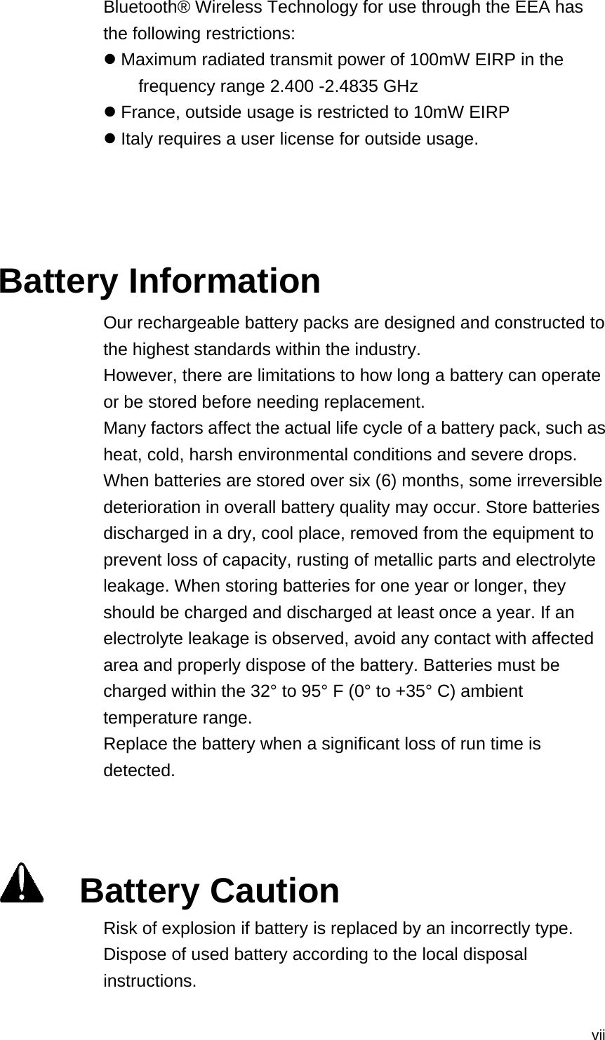  viiBluetooth® Wireless Technology for use through the EEA has the following restrictions: z Maximum radiated transmit power of 100mW EIRP in the frequency range 2.400 -2.4835 GHz z France, outside usage is restricted to 10mW EIRP z Italy requires a user license for outside usage.    Battery Information Our rechargeable battery packs are designed and constructed to the highest standards within the industry. However, there are limitations to how long a battery can operate or be stored before needing replacement. Many factors affect the actual life cycle of a battery pack, such as heat, cold, harsh environmental conditions and severe drops. When batteries are stored over six (6) months, some irreversible deterioration in overall battery quality may occur. Store batteries discharged in a dry, cool place, removed from the equipment to prevent loss of capacity, rusting of metallic parts and electrolyte leakage. When storing batteries for one year or longer, they should be charged and discharged at least once a year. If an electrolyte leakage is observed, avoid any contact with affected area and properly dispose of the battery. Batteries must be charged within the 32° to 95° F (0° to +35° C) ambient temperature range. Replace the battery when a significant loss of run time is detected.      Battery Caution Risk of explosion if battery is replaced by an incorrectly type.   Dispose of used battery according to the local disposal instructions. 