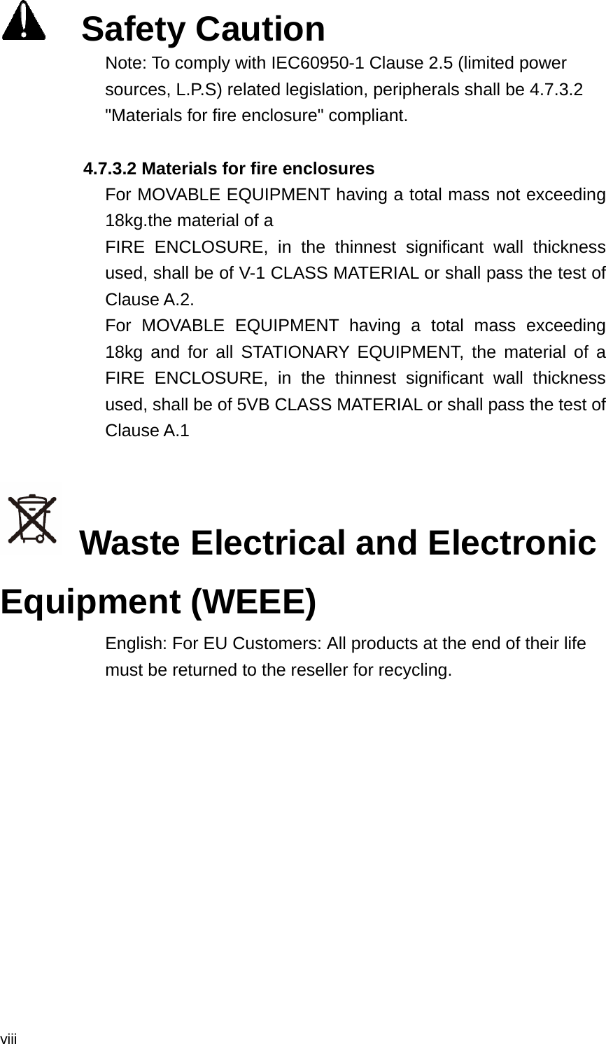  viii   Safety Caution Note: To comply with IEC60950-1 Clause 2.5 (limited power sources, L.P.S) related legislation, peripherals shall be 4.7.3.2 &quot;Materials for fire enclosure&quot; compliant.               4.7.3.2 Materials for fire enclosures             For MOVABLE EQUIPMENT having a total mass not exceeding 18kg.the material of a             FIRE ENCLOSURE, in the thinnest significant wall thickness used, shall be of V-1 CLASS MATERIAL or shall pass the test of Clause A.2. For MOVABLE EQUIPMENT having a total mass exceeding 18kg and for all STATIONARY EQUIPMENT, the material of a FIRE ENCLOSURE, in the thinnest significant wall thickness used, shall be of 5VB CLASS MATERIAL or shall pass the test of Clause A.1    Waste Electrical and Electronic Equipment (WEEE)   English: For EU Customers: All products at the end of their life must be returned to the reseller for recycling. 