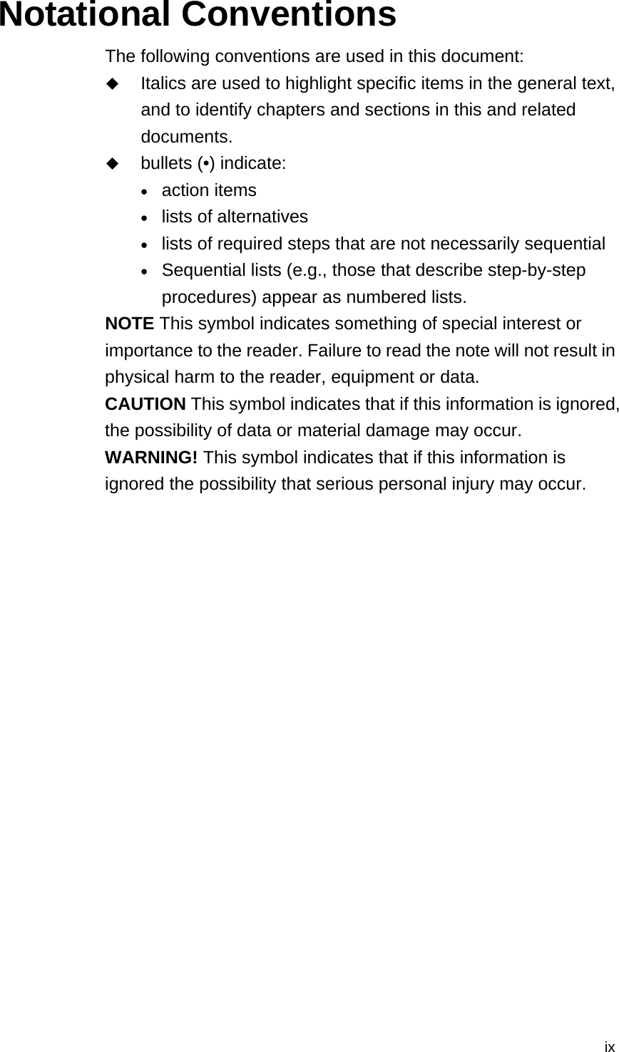  ixNotational Conventions The following conventions are used in this document:  Italics are used to highlight specific items in the general text, and to identify chapters and sections in this and related documents.  bullets (•) indicate: • action items • lists of alternatives • lists of required steps that are not necessarily sequential • Sequential lists (e.g., those that describe step-by-step procedures) appear as numbered lists. NOTE This symbol indicates something of special interest or importance to the reader. Failure to read the note will not result in physical harm to the reader, equipment or data. CAUTION This symbol indicates that if this information is ignored, the possibility of data or material damage may occur. WARNING! This symbol indicates that if this information is ignored the possibility that serious personal injury may occur. 