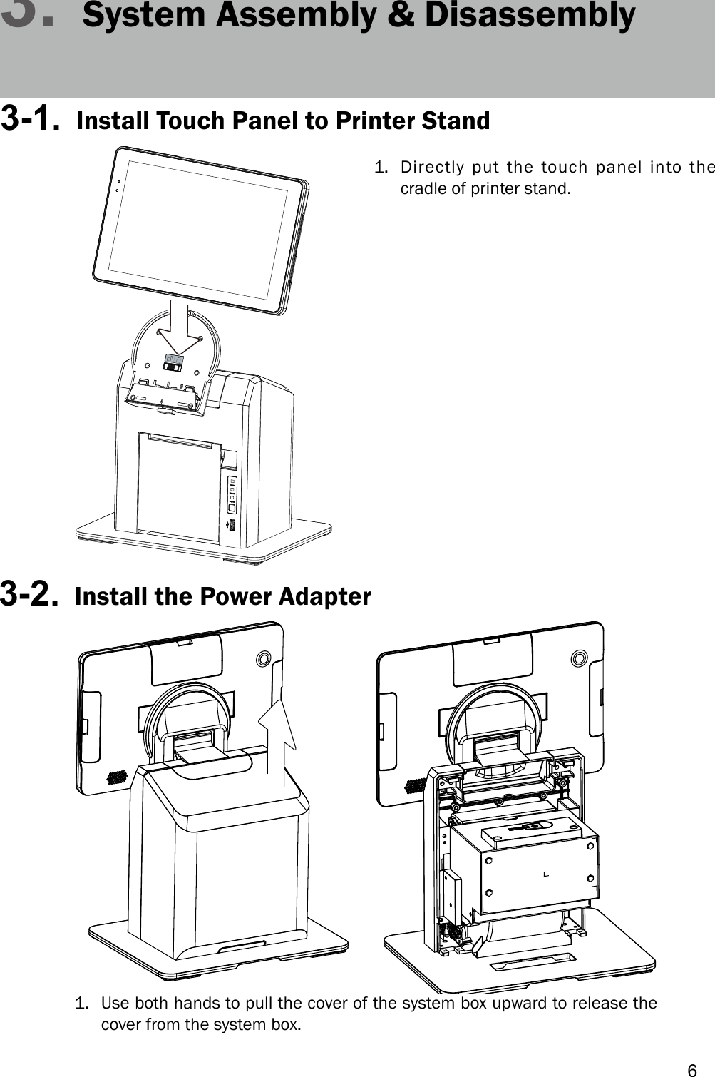 63. System Assembly &amp; Disassembly3-1.  Install Touch Panel to Printer Stand1. Directly put the touch panel into thecradle of printer stand.3-2.  Install the Power Adapter1. Use both hands to pull the cover of the system box upward to release thecover from the system box.