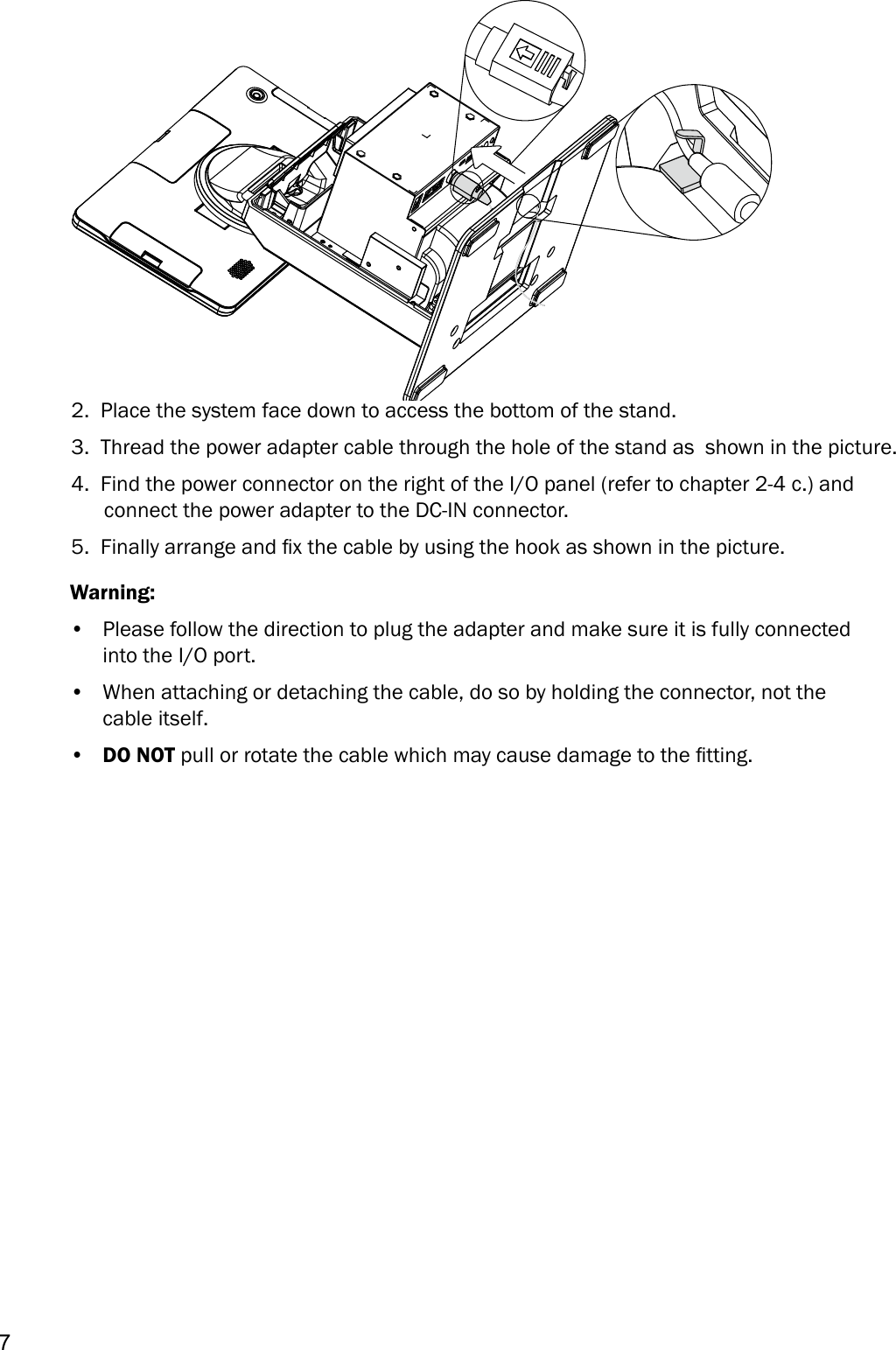 72.  Place the system face down to access the bottom of the stand.  3.  Thread the power adapter cable through the hole of the stand as  shown in the picture.4.  Find the power connector on the right of the I/O panel (refer to chapter 2-4 c.) and connect the power adapter to the DC-IN connector. 5.  Finally arrange and x the cable by using the hook as shown in the picture. Warning:•  Please follow the direction to plug the adapter and make sure it is fully connected into the I/O port.•  When attaching or detaching the cable, do so by holding the connector, not the cable itself.•  DO NOT pull or rotate the cable which may cause damage to the tting.