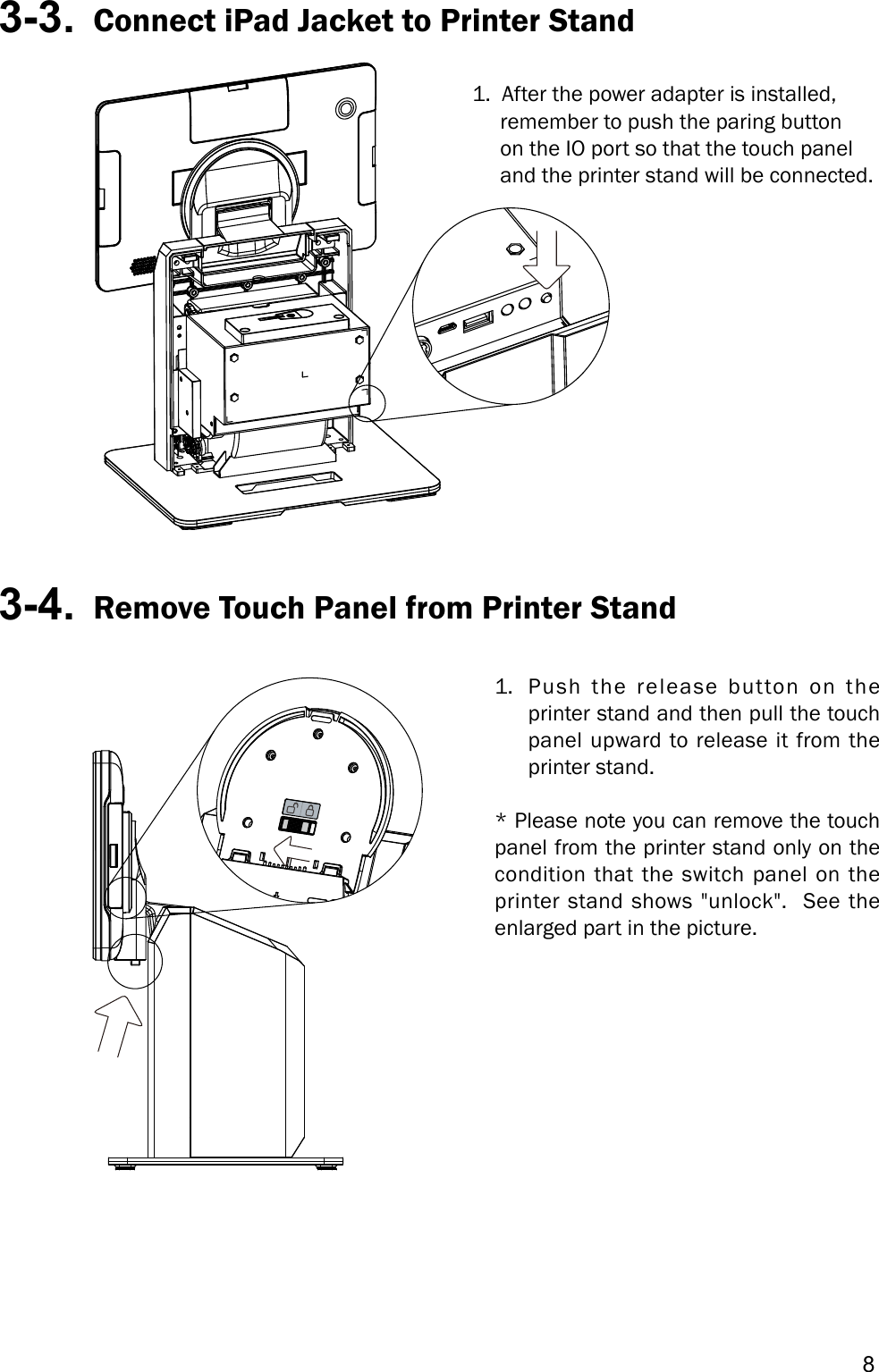 83-3.  Connect iPad Jacket to Printer Stand1.  After the power adapter is installed,      remember to push the paring button      on the IO port so that the touch panel      and the printer stand will be connected.3-4.  Remove Touch Panel from Printer Stand1.  Push the release button on the printer stand and then pull the touch panel upward to release it from the printer stand.* Please note you can remove the touch panel from the printer stand only on the condition that the switch panel on the printer stand shows &quot;unlock&quot;.  See the enlarged part in the picture.