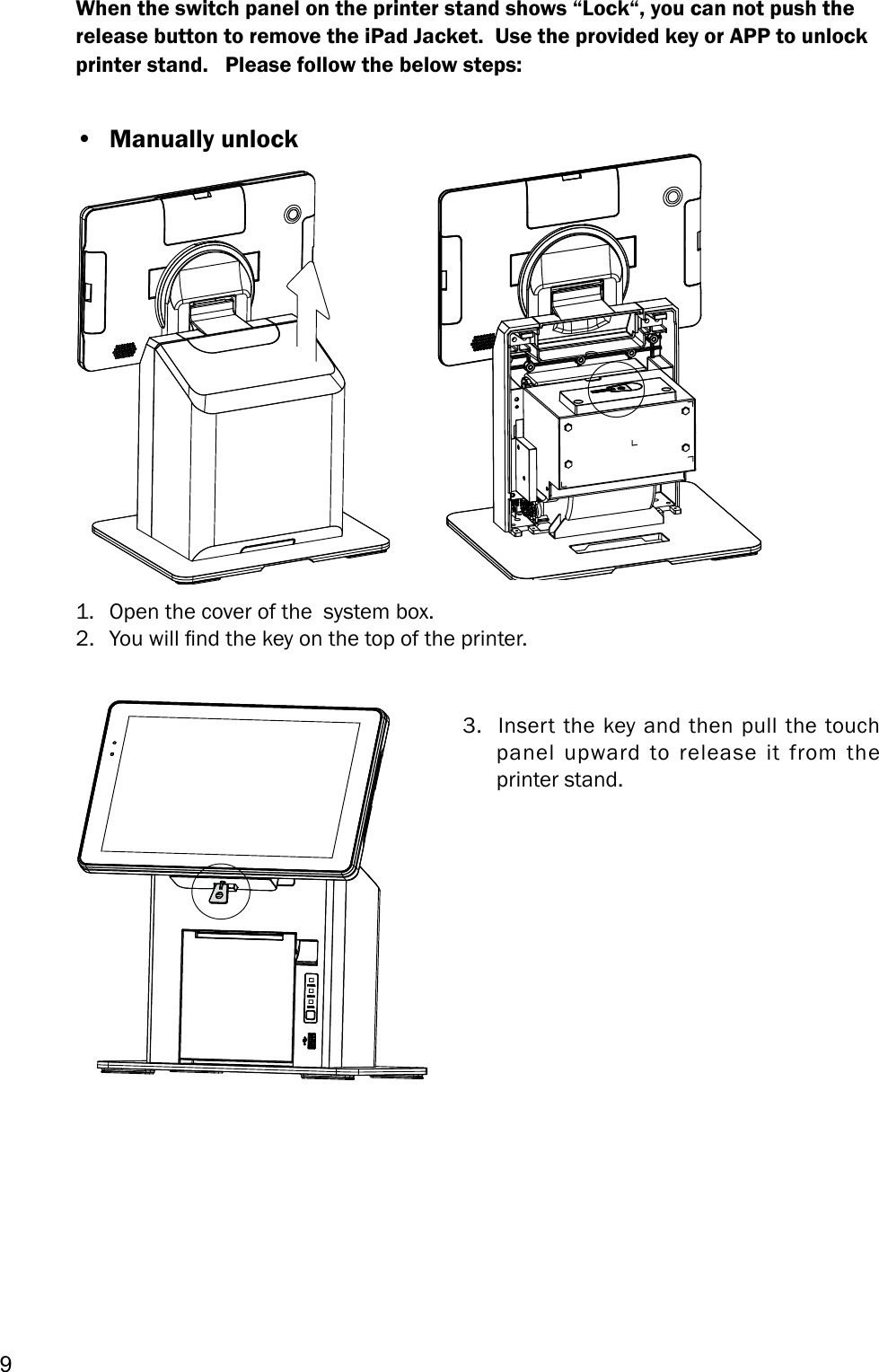 91.  Open the cover of the  system box.2.  You will nd the key on the top of the printer.When the switch panel on the printer stand shows “Lock“, you can not push the release button to remove the iPad Jacket.  Use the provided key or APP to unlock printer stand.   Please follow the below steps:3.  Insert the key and then pull the touch panel upward to release it from the printer stand.•  Manually unlock