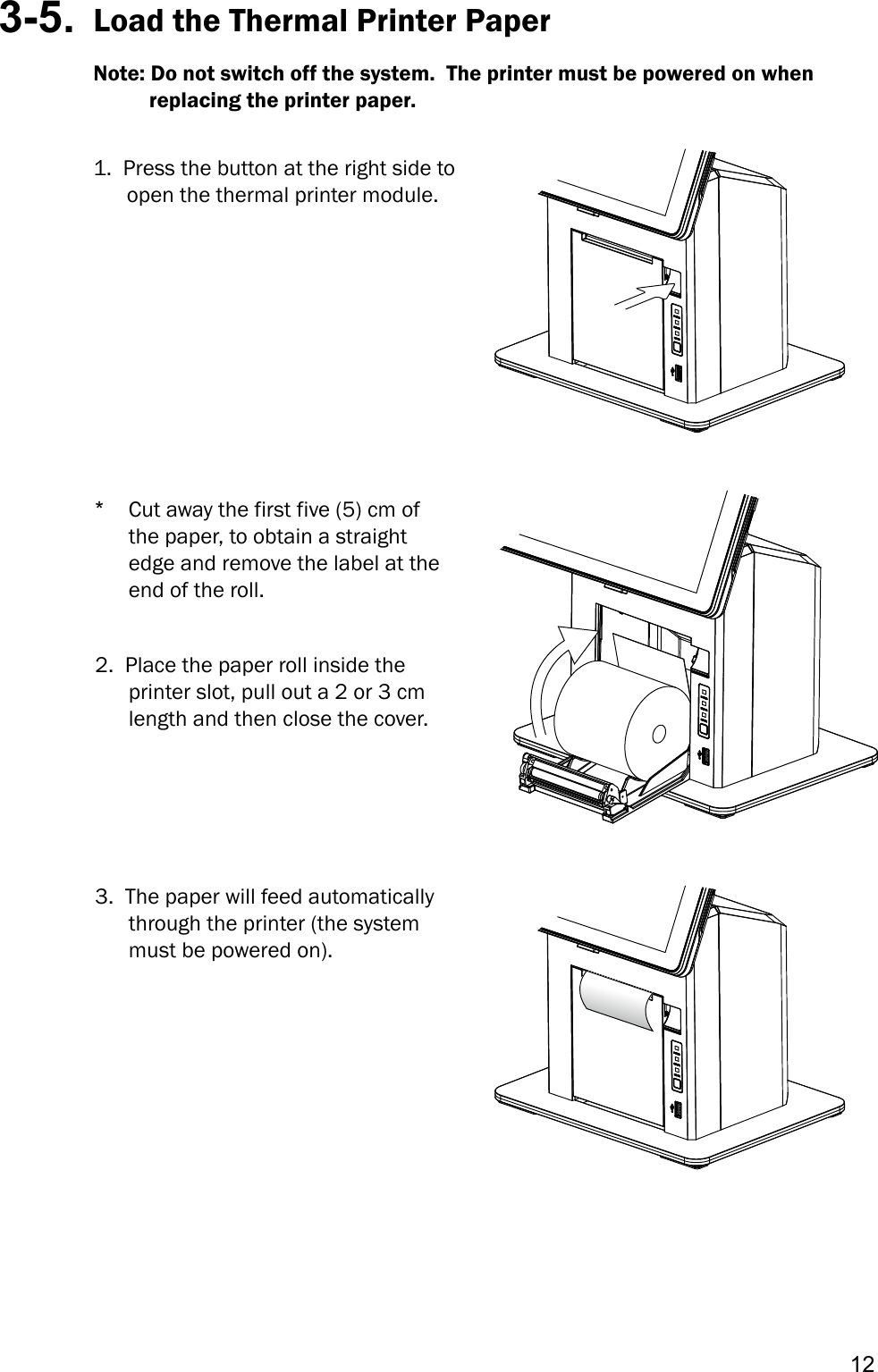 123-5.  Load the Thermal Printer PaperNote: Do not switch off the system.  The printer must be powered on when             replacing the printer paper.1. Press the button at the right side toopen the thermal printer module.*Cut away the first five (5) cm ofthe paper, to obtain a straightedge and remove the label at theend of the roll.2. Place the paper roll inside theprinter slot, pull out a 2 or 3 cmlength and then close the cover.3. The paper will feed automaticallythrough the printer (the systemmust be powered on).