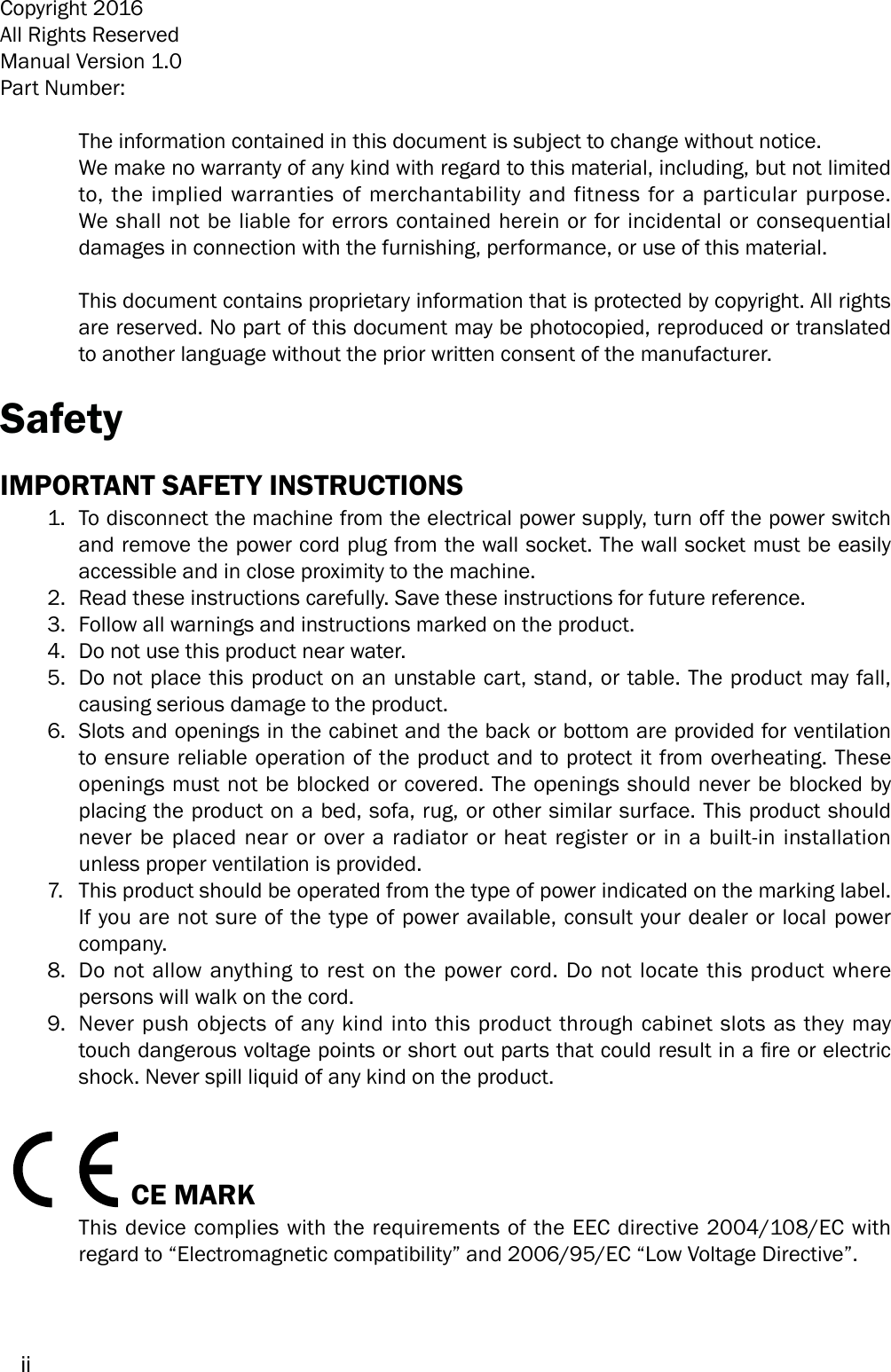 iiCopyright 2016All Rights ReservedManual Version 1.0Part Number: The information contained in this document is subject to change without notice.We make no warranty of any kind with regard to this material, including, but not limited to, the implied warranties of merchantability and fitness for a particular purpose. We shall not be liable for errors contained herein or for incidental or consequential damages in connection with the furnishing, performance, or use of this material.This document contains proprietary information that is protected by copyright. All rights are reserved. No part of this document may be photocopied, reproduced or translated to another language without the prior written consent of the manufacturer.SafetyIMPORTANT SAFETY INSTRUCTIONS1.  To disconnect the machine from the electrical power supply, turn off the power switch and remove the power cord plug from the wall socket. The wall socket must be easily accessible and in close proximity to the machine.2.  Read these instructions carefully. Save these instructions for future reference.3.  Follow all warnings and instructions marked on the product.4.  Do not use this product near water.5.  Do not place this product on an unstable cart, stand, or table. The product may fall, causing serious damage to the product.6.  Slots and openings in the cabinet and the back or bottom are provided for ventilation to ensure reliable operation of the product and to protect it from overheating. These openings must not be blocked or covered. The openings should never be blocked by placing the product on a bed, sofa, rug, or other similar surface. This product should never be placed near or over a radiator or heat register or in a built-in installation unless proper ventilation is provided.7.  This product should be operated from the type of power indicated on the marking label. If you are not sure of the type of power available, consult your dealer or local power company.8.  Do not allow anything to rest on the power cord. Do not locate this product where persons will walk on the cord.9.  Never push objects of any kind into this product through cabinet slots as they may touch dangerous voltage points or short out parts that could result in a re or electric shock. Never spill liquid of any kind on the product.CE MARKThis device complies with the requirements of the EEC directive 2004/108/EC with regard to “Electromagnetic compatibility” and 2006/95/EC “Low Voltage Directive”.