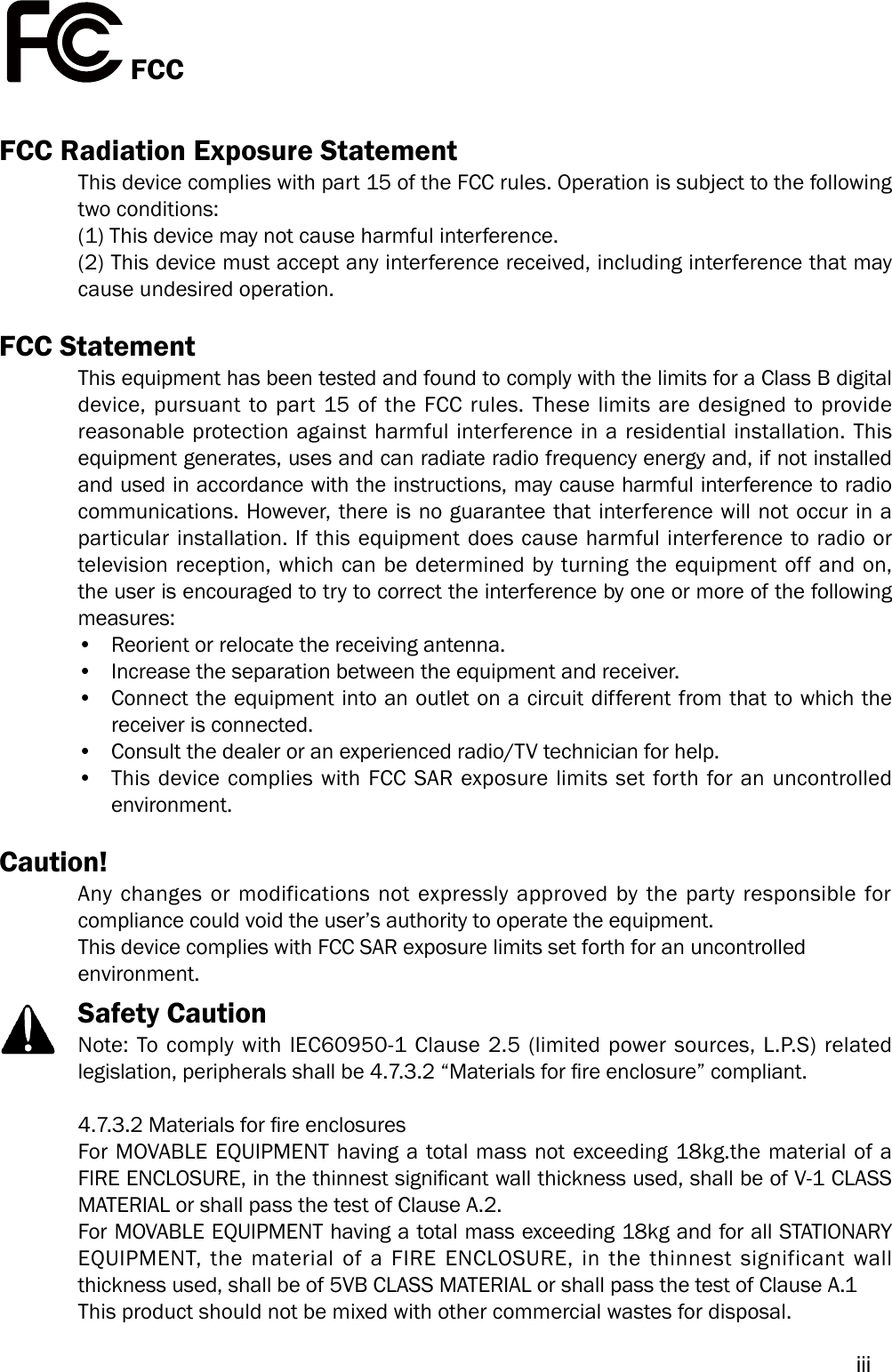 iiiFCCFCC Radiation Exposure StatementThis device complies with part 15 of the FCC rules. Operation is subject to the following two conditions:(1) This device may not cause harmful interference. (2) This device must accept any interference received, including interference that may cause undesired operation.FCC Statement This equipment has been tested and found to comply with the limits for a Class B digital device, pursuant to part 15 of the FCC rules. These limits are designed to provide reasonable protection against harmful interference in a residential installation. This equipment generates, uses and can radiate radio frequency energy and, if not installed and used in accordance with the instructions, may cause harmful interference to radio communications. However, there is no guarantee that interference will not occur in a particular installation. If this equipment does cause harmful interference to radio or television reception, which can be determined by turning the equipment off and on, the user is encouraged to try to correct the interference by one or more of the following measures: •Reorient or relocate the receiving antenna.•Increase the separation between the equipment and receiver.•Connect the equipment into an outlet on a circuit different from that to which thereceiver is connected.•Consult the dealer or an experienced radio/TV technician for help.•This device complies with FCC SAR exposure limits set forth for an uncontrolledenvironment.Caution! Any changes or modifications not expressly approved by the party responsible for compliance could void the user’s authority to operate the equipment. This device complies with FCC SAR exposure limits set forth for an uncontrolled environment.Safety CautionNote: To comply with IEC60950-1 Clause 2.5 (limited power sources, L.P.S) related legislation, peripherals shall be 4.7.3.2 “Materials for re enclosure” compliant.4.7.3.2 Materials for re enclosuresFor MOVABLE EQUIPMENT having a total mass not exceeding 18kg.the material of a FIRE ENCLOSURE, in the thinnest signicant wall thickness used, shall be of V-1 CLASS MATERIAL or shall pass the test of Clause A.2.For MOVABLE EQUIPMENT having a total mass exceeding 18kg and for all STATIONARY EQUIPMENT, the material of a FIRE ENCLOSURE, in the thinnest significant wall thickness used, shall be of 5VB CLASS MATERIAL or shall pass the test of Clause A.1This product should not be mixed with other commercial wastes for disposal.