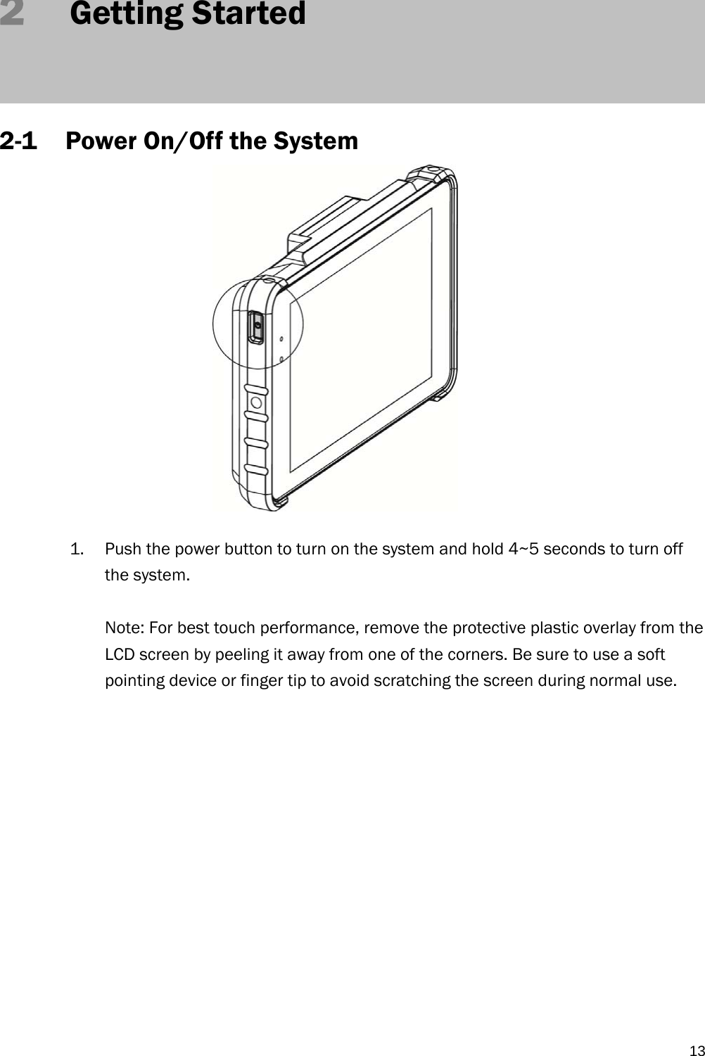   132   Getting Started    2-1 Power On/Off the System               1. Push the power button to turn on the system and hold 4~5 seconds to turn off the system.  Note: For best touch performance, remove the protective plastic overlay from the LCD screen by peeling it away from one of the corners. Be sure to use a soft pointing device or finger tip to avoid scratching the screen during normal use.              