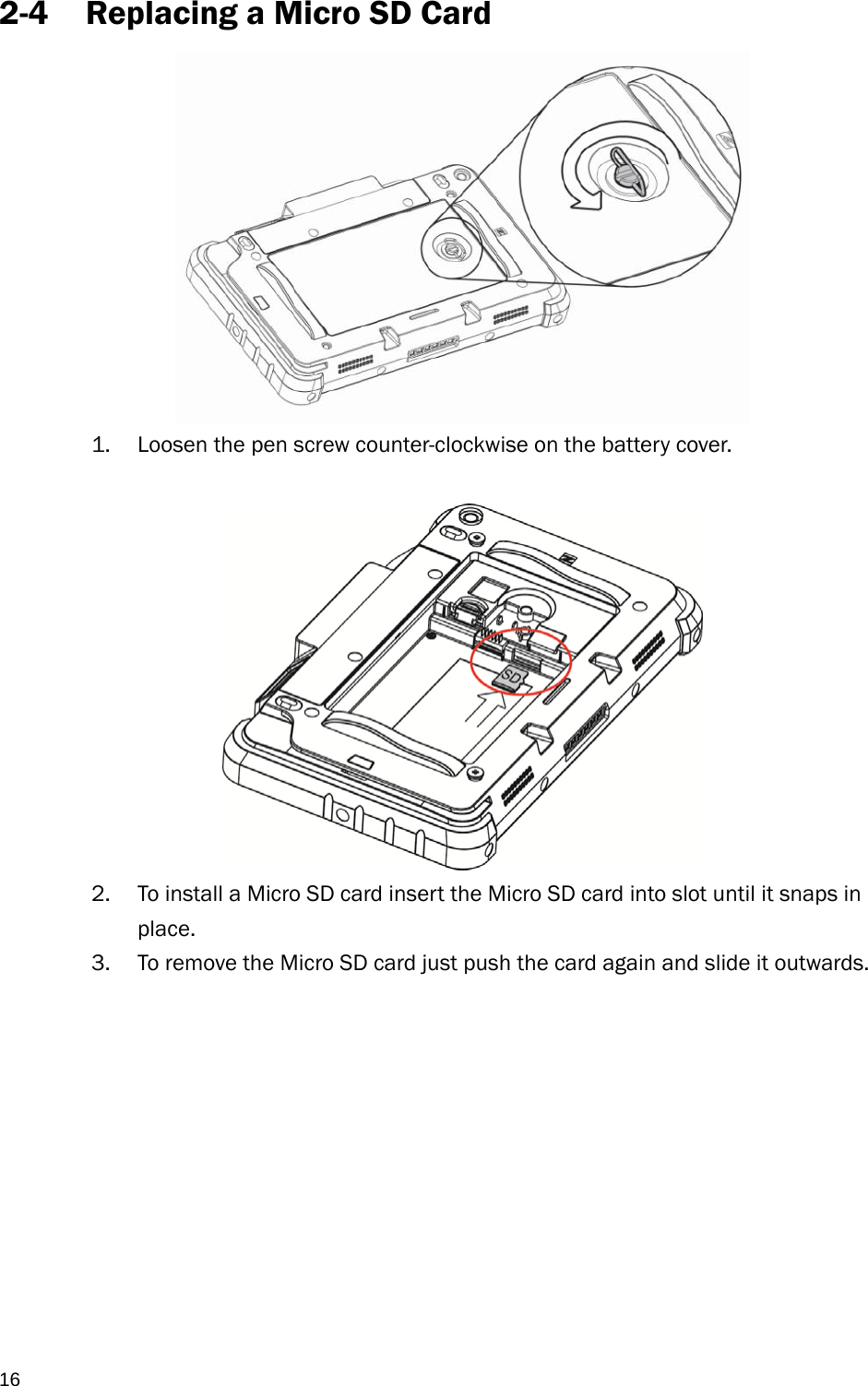  16 2-4 Replacing a Micro SD Card            1. Loosen the pen screw counter-clockwise on the battery cover.   2. To install a Micro SD card insert the Micro SD card into slot until it snaps in place. 3. To remove the Micro SD card just push the card again and slide it outwards.           