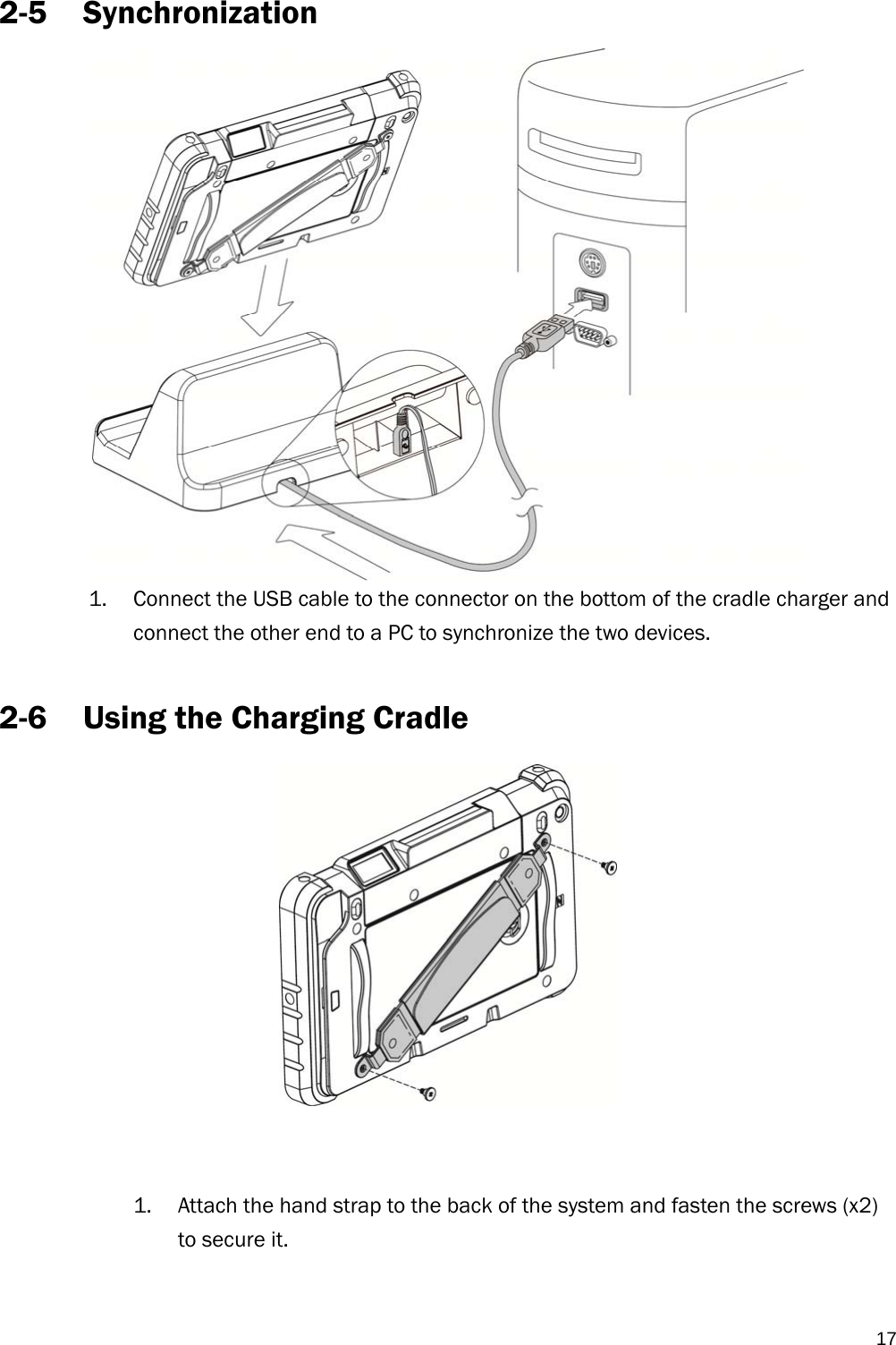   172-5 Synchronization   1. Connect the USB cable to the connector on the bottom of the cradle charger and connect the other end to a PC to synchronize the two devices.  2-6 Using the Charging Cradle    1. Attach the hand strap to the back of the system and fasten the screws (x2) to secure it. 