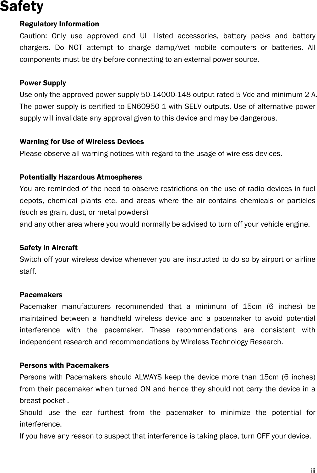  iiiSafety Regulatory Information Caution: Only use approved and UL Listed accessories, battery packs and battery chargers. Do NOT attempt to charge damp/wet mobile computers or batteries. All components must be dry before connecting to an external power source.  Power Supply Use only the approved power supply 50-14000-148 output rated 5 Vdc and minimum 2 A. The power supply is certified to EN60950-1 with SELV outputs. Use of alternative power supply will invalidate any approval given to this device and may be dangerous.  Warning for Use of Wireless Devices Please observe all warning notices with regard to the usage of wireless devices.  Potentially Hazardous Atmospheres You are reminded of the need to observe restrictions on the use of radio devices in fuel depots, chemical plants etc. and areas where the air contains chemicals or particles (such as grain, dust, or metal powders) and any other area where you would normally be advised to turn off your vehicle engine.  Safety in Aircraft Switch off your wireless device whenever you are instructed to do so by airport or airline staff.  Pacemakers Pacemaker manufacturers recommended that a minimum of 15cm (6 inches) be maintained between a handheld wireless device and a pacemaker to avoid potential interference with the pacemaker. These recommendations are consistent with independent research and recommendations by Wireless Technology Research.  Persons with Pacemakers Persons with Pacemakers should ALWAYS keep the device more than 15cm (6 inches) from their pacemaker when turned ON and hence they should not carry the device in a breast pocket . Should use the ear furthest from the pacemaker to minimize the potential for interference. If you have any reason to suspect that interference is taking place, turn OFF your device.   