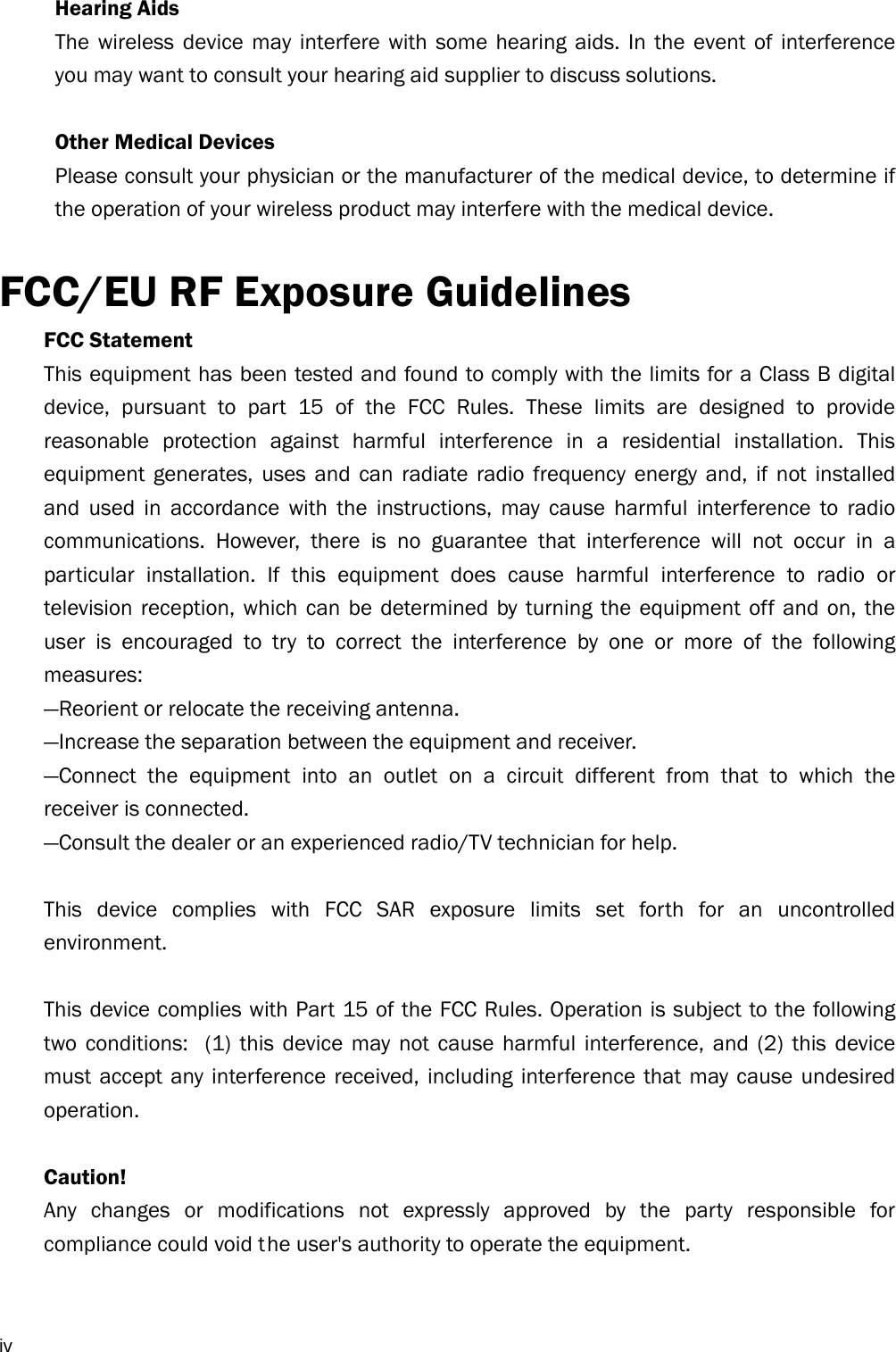  iv Hearing Aids The wireless device may interfere with some hearing aids. In the event of interference you may want to consult your hearing aid supplier to discuss solutions.  Other Medical Devices Please consult your physician or the manufacturer of the medical device, to determine if the operation of your wireless product may interfere with the medical device.  FCC/EU RF Exposure Guidelines FCC Statement   This equipment has been tested and found to comply with the limits for a Class B digital device, pursuant to part 15 of the FCC Rules. These limits are designed to provide reasonable protection against harmful interference in a residential installation. This equipment generates, uses and can radiate radio frequency energy and, if not installed and used in accordance with the instructions, may cause harmful interference to radio communications. However, there is no guarantee that interference will not occur in a particular installation. If this equipment does cause harmful interference to radio or television reception, which can be determined by turning the equipment off and on, the user is encouraged to try to correct the interference by one or more of the following measures:  —Reorient or relocate the receiving antenna.   —Increase the separation between the equipment and receiver.   —Connect the equipment into an outlet on a circuit different from that to which the receiver is connected.   —Consult the dealer or an experienced radio/TV technician for help.    This device complies with FCC SAR exposure limits set forth for an uncontrolled environment.   This device complies with Part 15 of the FCC Rules. Operation is subject to the following two conditions:  (1) this device may not cause harmful interference, and (2) this device must accept any interference received, including interference that may cause undesired operation.   Caution!    Any changes or modifications not expressly approved by the party responsible for compliance could void t he user&apos;s authority to operate the equipment.    